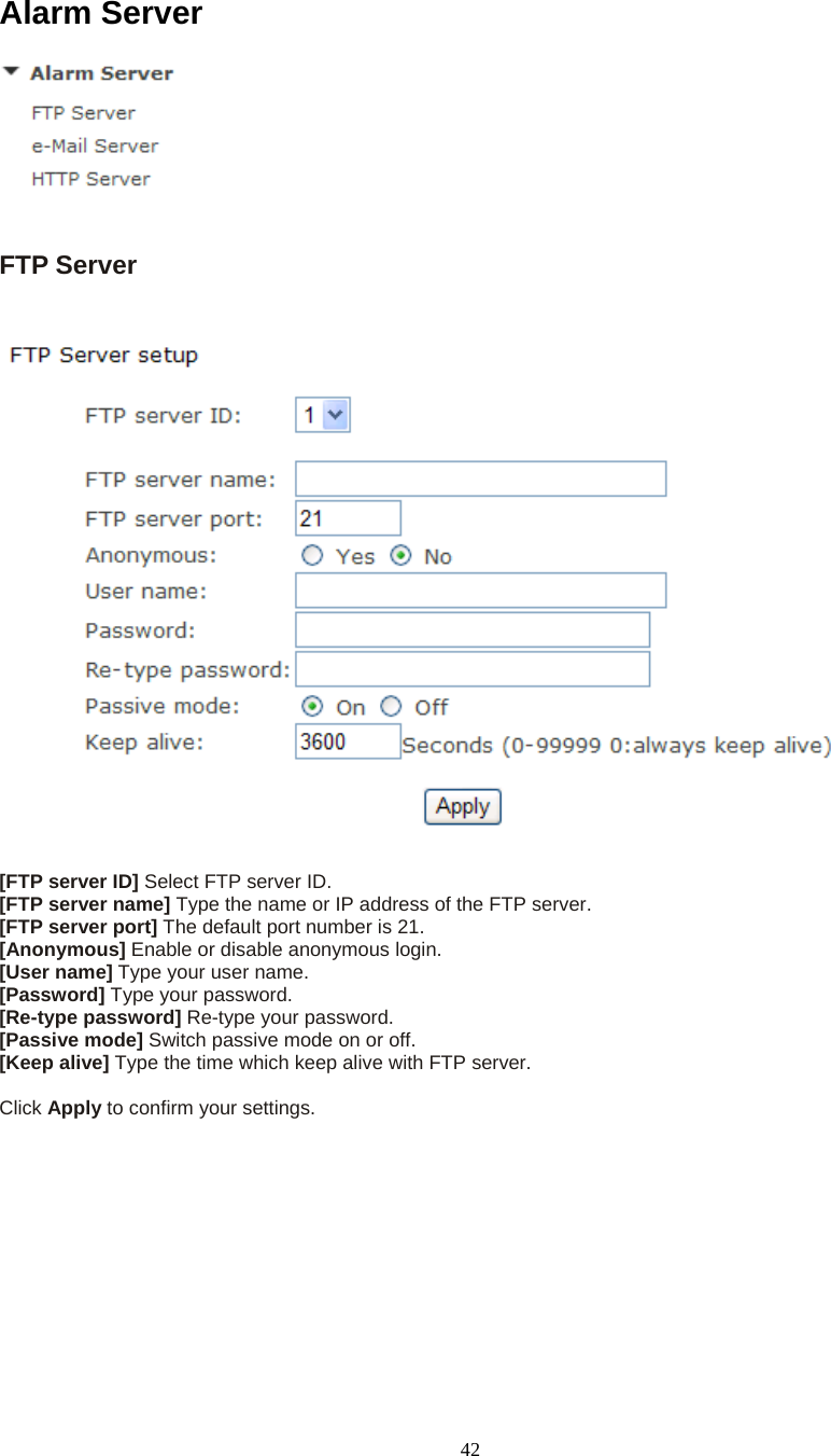  42Alarm Server   FTP Server    [FTP server ID] Select FTP server ID. [FTP server name] Type the name or IP address of the FTP server. [FTP server port] The default port number is 21. [Anonymous] Enable or disable anonymous login. [User name] Type your user name. [Password] Type your password. [Re-type password] Re-type your password. [Passive mode] Switch passive mode on or off. [Keep alive] Type the time which keep alive with FTP server.  Click Apply to confirm your settings.  