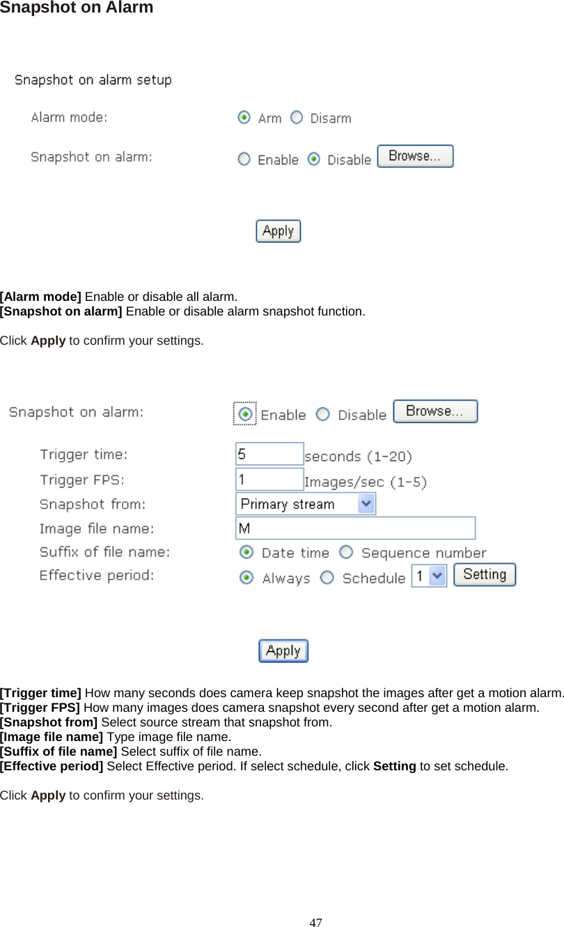  47 Snapshot on Alarm       [Alarm mode] Enable or disable all alarm. [Snapshot on alarm] Enable or disable alarm snapshot function.  Click Apply to confirm your settings.      [Trigger time] How many seconds does camera keep snapshot the images after get a motion alarm. [Trigger FPS] How many images does camera snapshot every second after get a motion alarm. [Snapshot from] Select source stream that snapshot from. [Image file name] Type image file name. [Suffix of file name] Select suffix of file name. [Effective period] Select Effective period. If select schedule, click Setting to set schedule.  Click Apply to confirm your settings.    