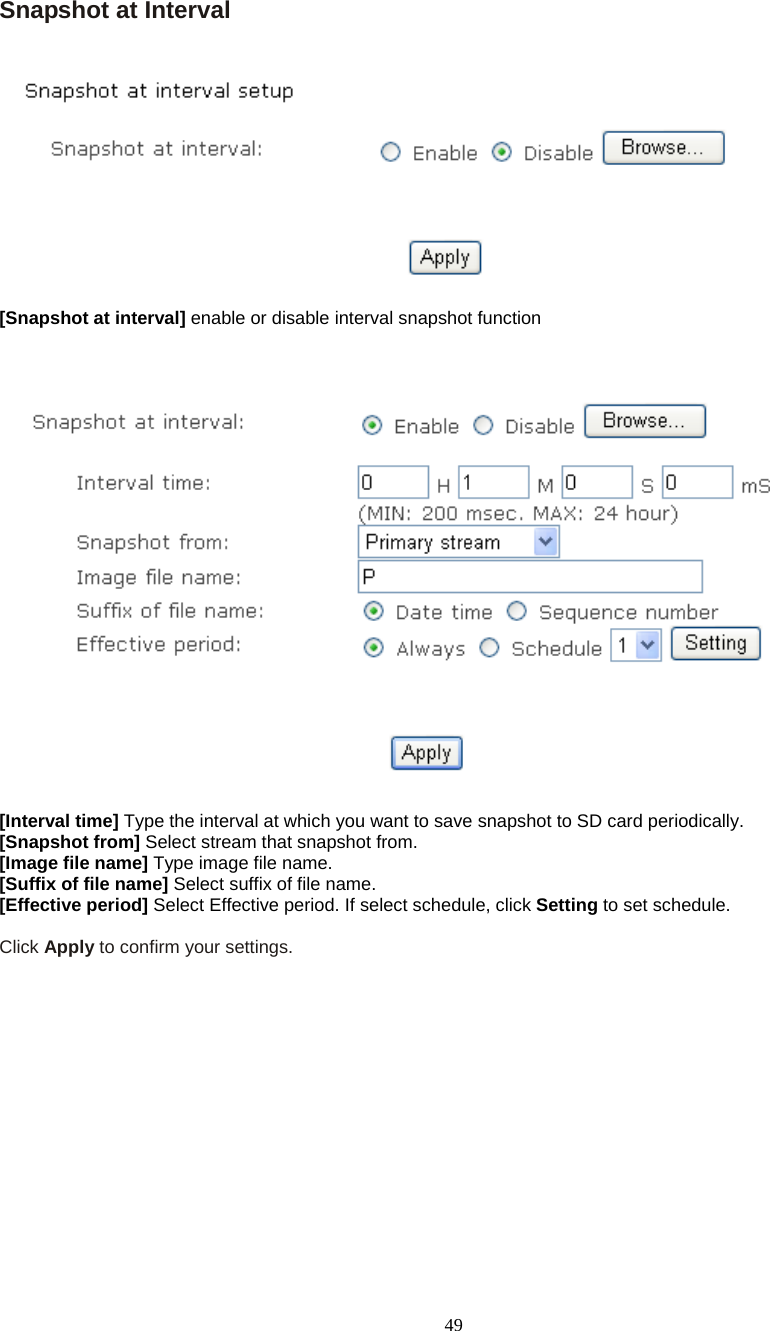  49 Snapshot at Interval    [Snapshot at interval] enable or disable interval snapshot function      [Interval time] Type the interval at which you want to save snapshot to SD card periodically.  [Snapshot from] Select stream that snapshot from. [Image file name] Type image file name. [Suffix of file name] Select suffix of file name. [Effective period] Select Effective period. If select schedule, click Setting to set schedule.  Click Apply to confirm your settings.       