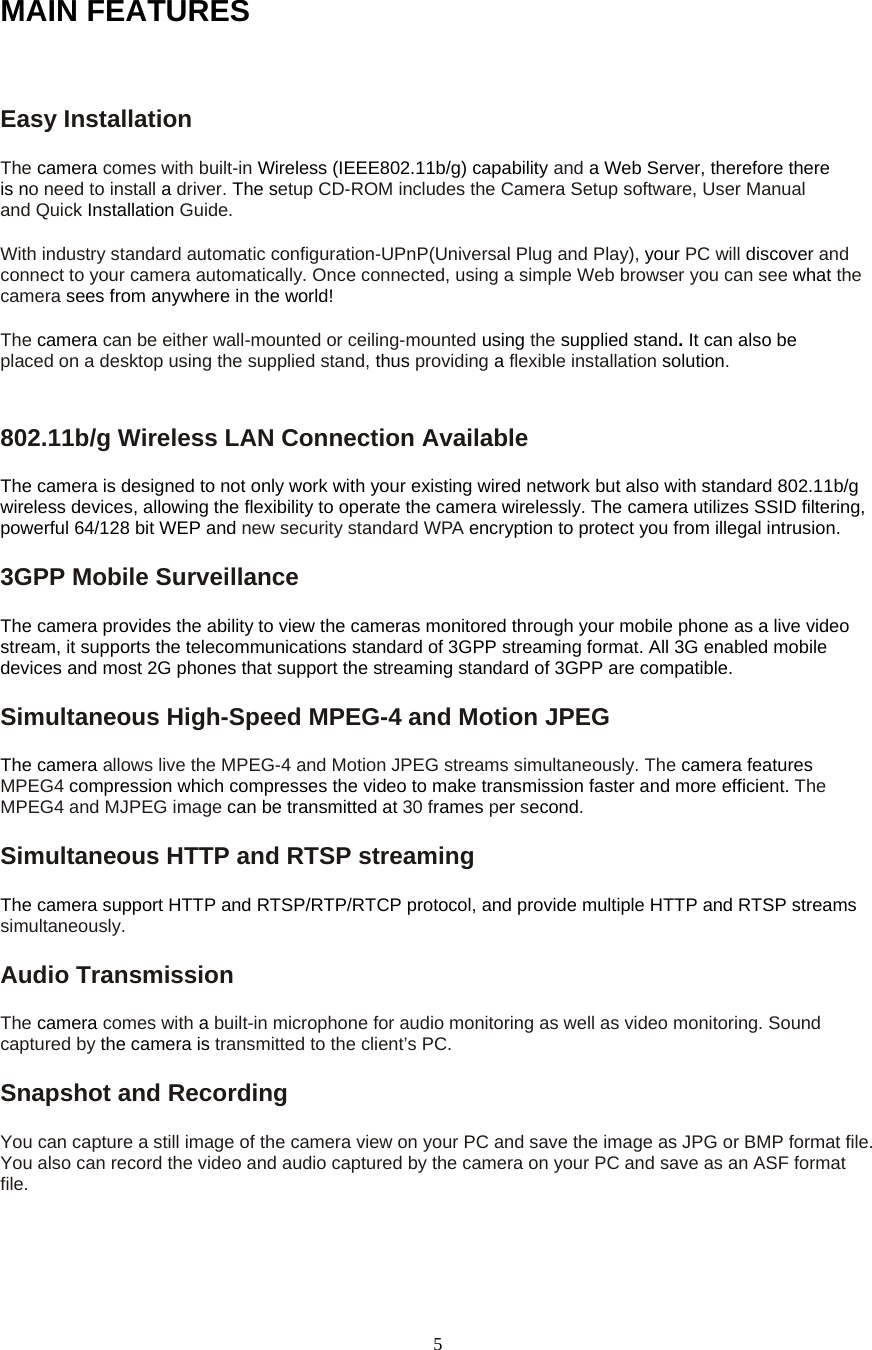  5MAIN FEATURES  Easy Installation   The camera comes with built-in Wireless (IEEE802.11b/g) capability and a Web Server, therefore there is no need to install a driver. The setup CD-ROM includes the Camera Setup software, User Manual and Quick Installation Guide.  With industry standard automatic configuration-UPnP(Universal Plug and Play), your PC will discover and connect to your camera automatically. Once connected, using a simple Web browser you can see what the camera sees from anywhere in the world!   The camera can be either wall-mounted or ceiling-mounted using the supplied stand. It can also be placed on a desktop using the supplied stand, thus providing a flexible installation solution.802.11b/g Wireless LAN Connection Available   The camera is designed to not only work with your existing wired network but also with standard 802.11b/g wireless devices, allowing the flexibility to operate the camera wirelessly. The camera utilizes SSID filtering, powerful 64/128 bit WEP and new security standard WPA encryption to protect you from illegal intrusion. 3GPP Mobile Surveillance The camera provides the ability to view the cameras monitored through your mobile phone as a live video stream, it supports the telecommunications standard of 3GPP streaming format. All 3G enabled mobile devices and most 2G phones that support the streaming standard of 3GPP are compatible. Simultaneous High-Speed MPEG-4 and Motion JPEG The camera allows live the MPEG-4 and Motion JPEG streams simultaneously. The camera features MPEG4 compression which compresses the video to make transmission faster and more efficient. The MPEG4 and MJPEG image can be transmitted at 30 frames per second. Simultaneous HTTP and RTSP streaming The camera support HTTP and RTSP/RTP/RTCP protocol, and provide multiple HTTP and RTSP streams simultaneously. Audio Transmission   The camera comes with a built-in microphone for audio monitoring as well as video monitoring. Sound captured by the camera is transmitted to the client’s PC. Snapshot and Recording   You can capture a still image of the camera view on your PC and save the image as JPG or BMP format file. You also can record the video and audio captured by the camera on your PC and save as an ASF format file.  