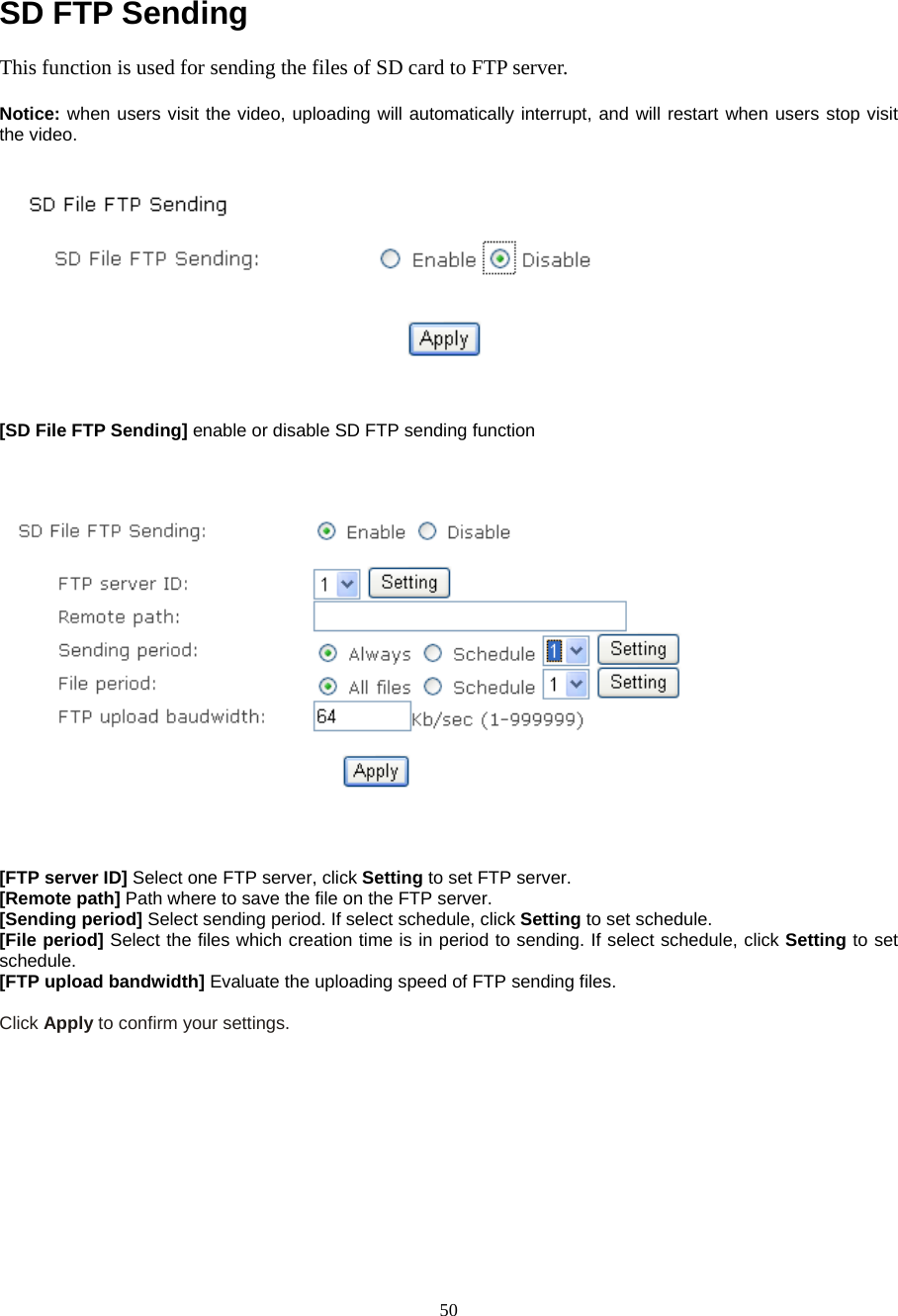  50 SD FTP Sending This function is used for sending the files of SD card to FTP server.    Notice: when users visit the video, uploading will automatically interrupt, and will restart when users stop visit the video.    [SD File FTP Sending] enable or disable SD FTP sending function       [FTP server ID] Select one FTP server, click Setting to set FTP server. [Remote path] Path where to save the file on the FTP server. [Sending period] Select sending period. If select schedule, click Setting to set schedule.  [File period] Select the files which creation time is in period to sending. If select schedule, click Setting to set schedule. [FTP upload bandwidth] Evaluate the uploading speed of FTP sending files.  Click Apply to confirm your settings.       