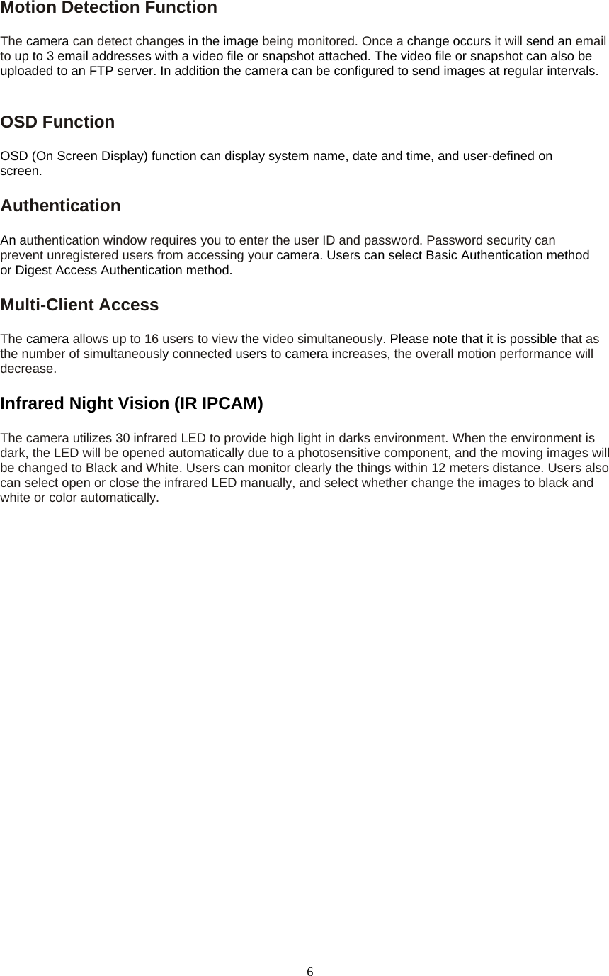  6Motion Detection Function   The camera can detect changes in the image being monitored. Once a change occurs it will send an email to up to 3 email addresses with a video file or snapshot attached. The video file or snapshot can also be uploaded to an FTP server. In addition the camera can be configured to send images at regular intervals.   OSD Function   OSD (On Screen Display) function can display system name, date and time, and user-defined on screen. Authentication  An authentication window requires you to enter the user ID and password. Password security can prevent unregistered users from accessing your camera. Users can select Basic Authentication method or Digest Access Authentication method. Multi-Client Access   The camera allows up to 16 users to view the video simultaneously. Please note that it is possible that as the number of simultaneously connected users to camera increases, the overall motion performance will decrease. Infrared Night Vision (IR IPCAM) The camera utilizes 30 infrared LED to provide high light in darks environment. When the environment is   dark, the LED will be opened automatically due to a photosensitive component, and the moving images will be changed to Black and White. Users can monitor clearly the things within 12 meters distance. Users also   can select open or close the infrared LED manually, and select whether change the images to black and white or color automatically.  