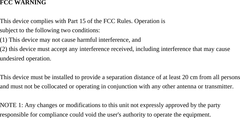  FCC WARNING  This device complies with Part 15 of the FCC Rules. Operation is subject to the following two conditions: (1) This device may not cause harmful interference, and (2) this device must accept any interference received, including interference that may cause undesired operation.  This device must be installed to provide a separation distance of at least 20 cm from all persons and must not be collocated or operating in conjunction with any other antenna or transmitter.  NOTE 1: Any changes or modifications to this unit not expressly approved by the party responsible for compliance could void the user&apos;s authority to operate the equipment.    