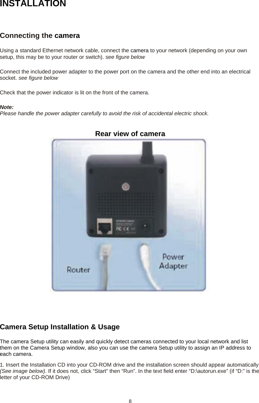  8INSTALLATIONConnecting the camera  Using a standard Ethernet network cable, connect the camera to your network (depending on your own setup, this may be to your router or switch). see figure below    Connect the included power adapter to the power port on the camera and the other end into an electrical socket. see figure below    Check that the power indicator is lit on the front of the camera.    Note:  Please handle the power adapter carefully to avoid the risk of accidental electric shock.  Rear view of camera      Camera Setup Installation &amp; Usage   The camera Setup utility can easily and quickly detect cameras connected to your local network and list them on the Camera Setup window, also you can use the camera Setup utility to assign an IP address to each camera.   1. Insert the Installation CD into your CD-ROM drive and the installation screen should appear automatically (See image below). If it does not, click “Start” then “Run”. In the text field enter “D:\autorun.exe” (if “D:” is the letter of your CD-ROM Drive)   