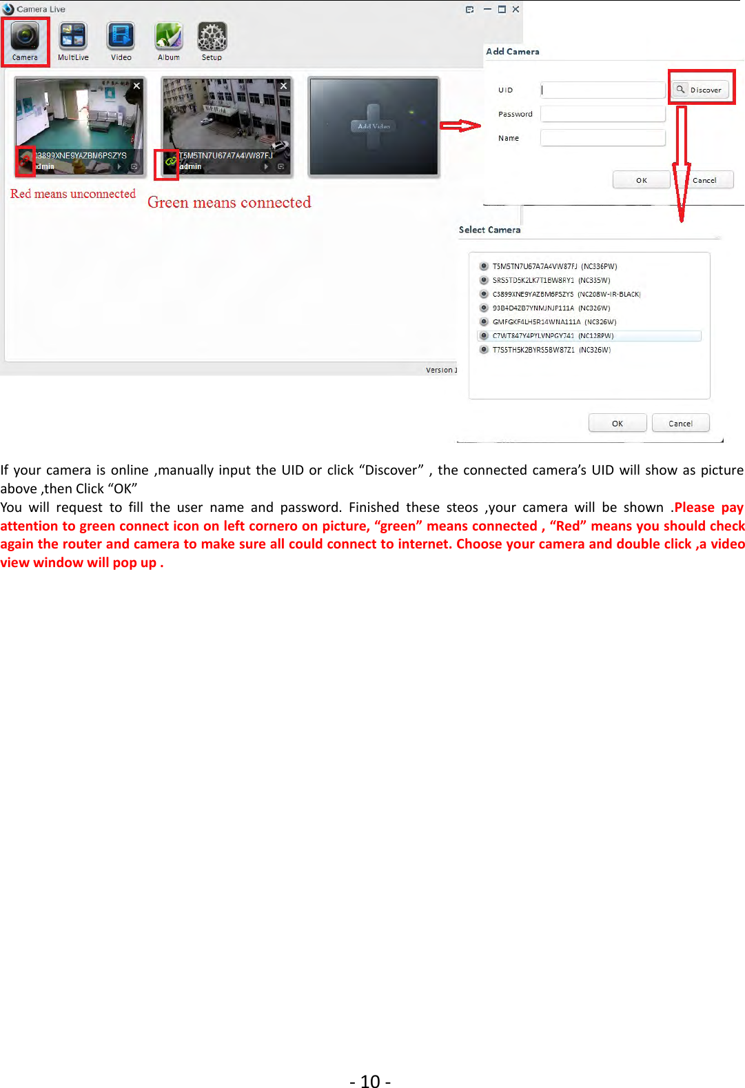 ‐10 ‐If your camera is online ,manually input the UID or click “Discover” , the connected camera’s UID will show as pictureabove ,then Click “OK”You will request to fill the user name and password. Finished these steos ,your camera will be shown .Please payattention to green connect icon on left cornero on picture, “green” means connected , “Red” means you should checkagain the router and camera to make sure all could connect to internet. Choose your camera and double click ,a videoview window will pop up .