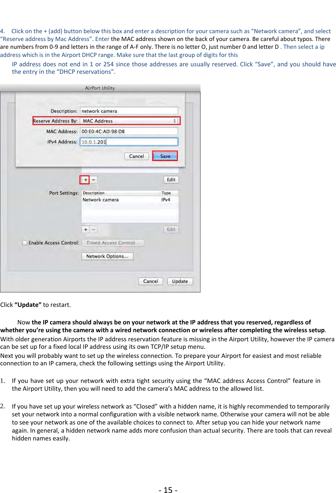 ‐15 ‐4. Click on the + (add) button below this box and enter a description for your camera such as “Network camera”, and select“Reserve address by Mac Address”. Enter the MAC address shown on the back of your camera.Be careful about typos. Thereare numbers from 0‐9 and letters in the range of A‐F only. There is no letter O, just number 0 and letter D .Thenselectaipaddress which is in the Airport DHCP range. Make sure that the last group of digits for thisIP address does not end in 1 or 254 since those addresses are usually reserved. Click “Save”, and you should havethe entry in the “DHCP reservations”.Click “Update” to restart.Now the IP camera should always be on your network at the IP address that you reserved, regardless ofwhether you’re using the camera with a wired network connection or wireless after completing the wireless setup.With older generation Airports the IP address reservation feature is missing in the Airport Utility, however the IP cameracan be set up for a fixed local IP address using its own TCP/IP setup menu.Next you will probably want to set up the wireless connection. To prepare your Airport for easiest and most reliableconnection to an IP camera, check the following settings using the Airport Utility.1. If you have set up your network with extra tight security using the “MAC address Access Control” feature inthe Airport Utility, then you will need to add the camera’s MAC address to the allowed list.2. If you have set up your wireless network as “Closed” with a hidden name, it is highly recommended to temporarilyset your network into a normal configuration with a visible network name. Otherwise your camera will not be ableto see your network as one of the available choices to connect to. After setup you can hide your network nameagain. In general, a hidden network name adds more confusion than actual security. There are tools that can revealhidden names easily.