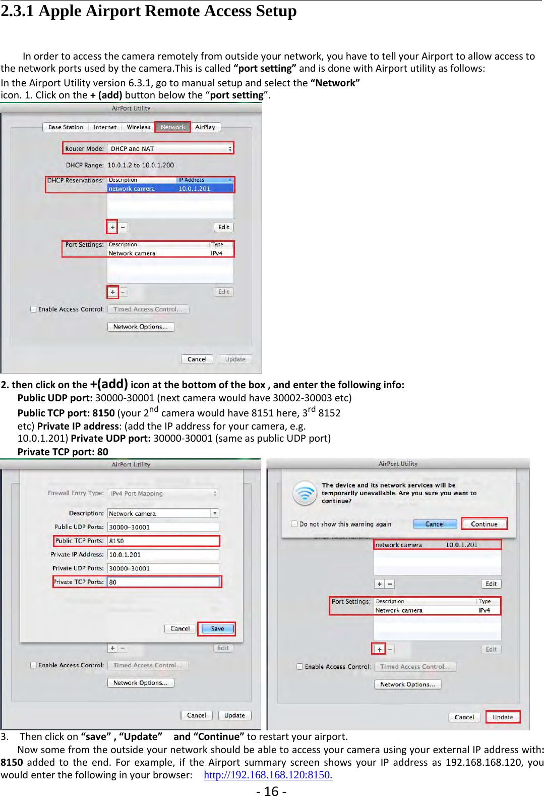 ‐16 ‐2.3.1 Apple Airport Remote Access SetupIn order to access the camera remotely from outside your network, you have to tell your Airport to allow access tothe network ports used by the camera.This is called “port setting” and is done with Airport utility as follows:In the Airport Utility version 6.3.1, go to manual setup and select the “Network”icon. 1. Click on the + (add) button below the “port setting”.2. then click on the +(add) icon at the bottom of the box , and enter the following info:Public UDP port: 30000‐30001 (next camera would have 30002‐30003 etc)Public TCP port: 8150 (your 2nd camera would have 8151 here, 3rd 8152etc) Private IP address: (add the IP address for your camera, e.g.10.0.1.201) Private UDP port: 30000‐30001 (same as public UDP port)Private TCP port: 803. Then click on “save” , “Update” and “Continue” to restart your airport.Now some from the outside your network should be able to access your camera using your external IP address with:8150 added to the end. For example, if the Airport summary screen shows your IP address as 192.168.168.120, youwould enter the following in your browser: http://192.168.168.120:8150.