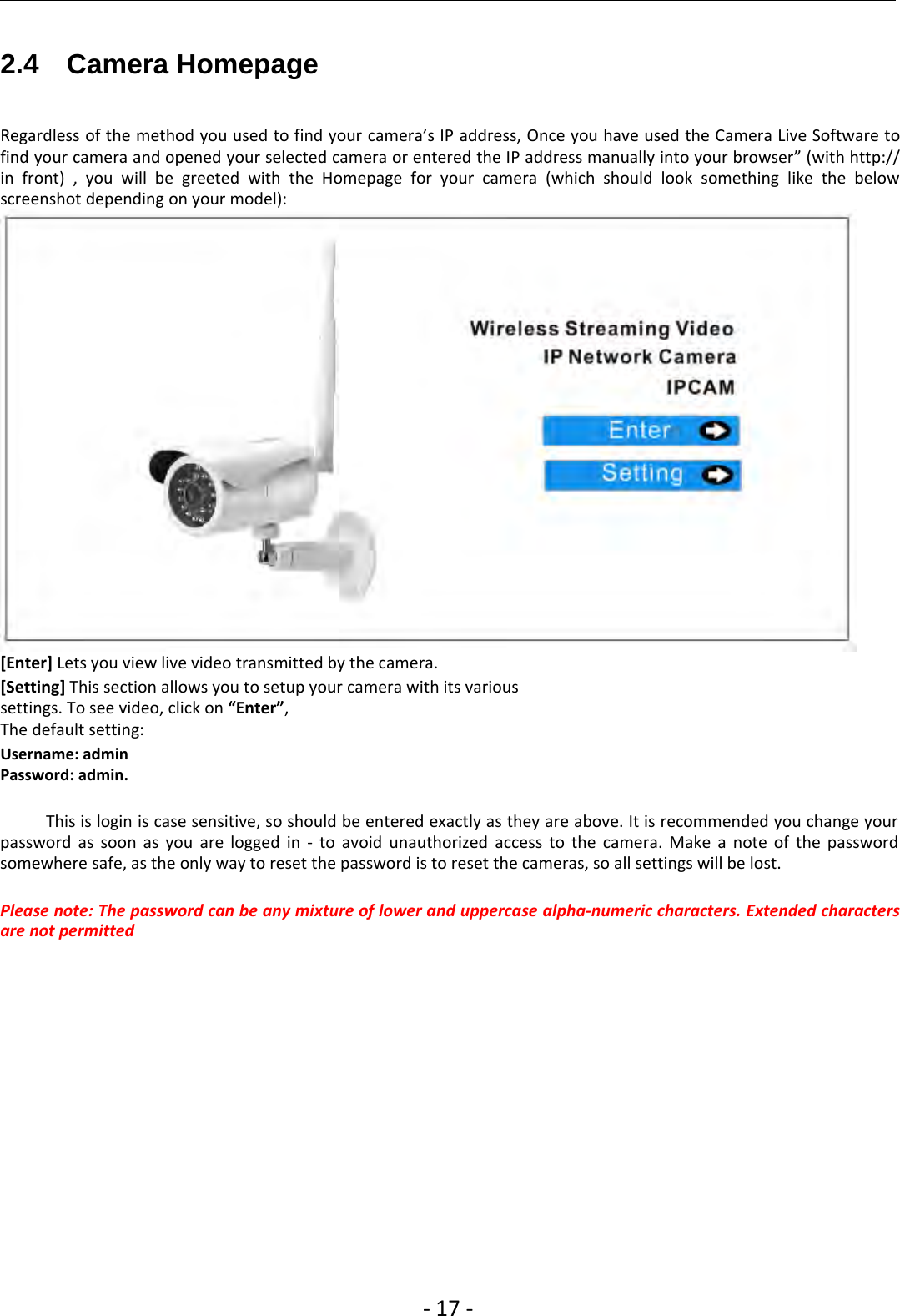 ‐17 ‐2.4 Camera HomepageRegardless of the method you used to find your camera’s IP address, Once you have used the Camera Live Software tofind your camera and opened your selected camera or entered the IP address manually into your browser” (with http://in front) , you will be greeted with the Homepage for your camera (which should look something like the belowscreenshot depending on your model):[Enter] Lets you view live video transmitted by the camera.[Setting] This section allows you to setup your camera with its varioussettings. To see video, click on “Enter”,The default setting:Username: adminPassword: admin.This is login is case sensitive, so should be entered exactly as they are above. It is recommended you change yourpassword as soon as you are logged in ‐to avoid unauthorized access to the camera. Make a note of the passwordsomewhere safe, as the only way to reset the password is to reset the cameras, so all settings will be lost.Please note: The password can be any mixture of lower and uppercase alpha‐numeric characters. Extended charactersare not permitted