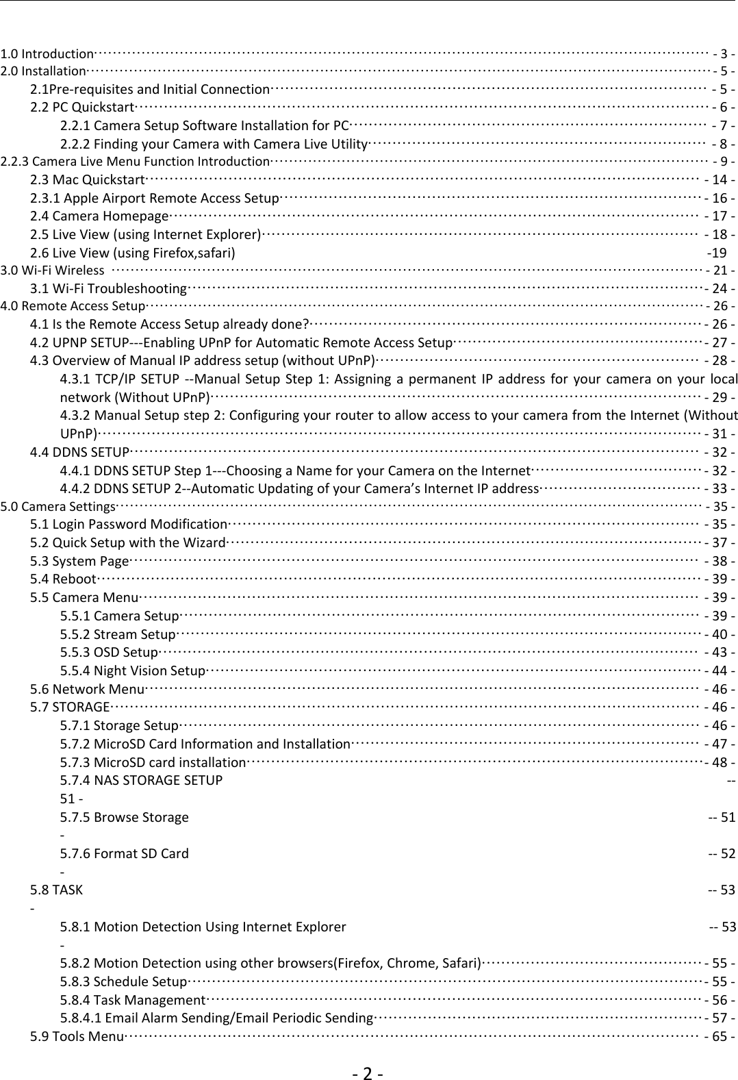 ‐2‐1.0 Introduction································································································································· ‐3‐2.0 Installation···································································································································‐5‐2.1Pre‐requisites and Initial Connection························································································· ‐5‐2.2 PC Quickstart·····················································································································‐6‐2.2.1 Camera Setup Software Installation for PC········································································· ‐7‐2.2.2 Finding your Camera with Camera Live Utility····································································· ‐8‐2.2.3 Camera Live Menu Function Introduction···························································································· ‐9‐2.3 Mac Quickstart················································································································· ‐14 ‐2.3.1 Apple Airport Remote Access Setup······················································································‐16 ‐2.4 Camera Homepage············································································································ ‐17 ‐2.5 Live View (using Internet Explorer)························································································· ‐18 ‐2.6 Live View (using Firefox,safari) ‐193.0 Wi‐Fi Wireless ····························································································································‐21 ‐3.1 Wi‐Fi Troubleshooting·········································································································‐24 ‐4.0 Remote Access Setup·····················································································································‐26 ‐4.1 Is the Remote Access Setup already done?················································································‐26 ‐4.2 UPNP SETUP‐‐‐Enabling UPnP for Automatic Remote Access Setup···················································‐27 ‐4.3 Overview of Manual IP address setup (without UPnP)·································································· ‐28 ‐4.3.1 TCP/IP SETUP ‐‐Manual Setup Step 1: Assigning a permanent IP address for your camera on your localnetwork (Without UPnP)····································································································‐29 ‐4.3.2 Manual Setup step 2: Configuring your router to allow access to your camera from the Internet (WithoutUPnP)···························································································································‐31 ‐4.4 DDNS SETUP···················································································································· ‐32 ‐4.4.1 DDNS SETUP Step 1‐‐‐Choosing a Name for your Camera on the Internet···································‐32 ‐4.4.2 DDNS SETUP 2‐‐Automatic Updating of your Camera’s Internet IP address································· ‐33 ‐5.0 Camera Settings··························································································································· ‐35 ‐5.1 Login Password Modification································································································ ‐35 ‐5.2 Quick Setup with the Wizard·································································································‐37 ‐5.3 System Page···················································································································· ‐38 ‐5.4 Reboot··························································································································· ‐39 ‐5.5 Camera Menu·················································································································· ‐39 ‐5.5.1 Camera Setup·········································································································· ‐39 ‐5.5.2 Stream Setup···········································································································‐40 ‐5.5.3 OSD Setup·············································································································· ‐43 ‐5.5.4 Night Vision Setup·····································································································‐44 ‐5.6 Network Menu················································································································· ‐46 ‐5.7 STORAGE························································································································ ‐46 ‐5.7.1 Storage Setup·········································································································· ‐46 ‐5.7.2 MicroSD Card Information and Installation······································································· ‐47 ‐5.7.3 MicroSD card installation·····························································································‐48 ‐5.7.4 NAS STORAGE SETUP ‐‐51 ‐5.7.5 Browse Storage ‐‐ 51‐5.7.6 Format SD Card ‐‐ 52‐5.8 TASK ‐‐ 53‐5.8.1 Motion Detection Using Internet Explorer ‐‐ 53‐5.8.2 Motion Detection using other browsers(Firefox, Chrome, Safari)·············································‐55 ‐5.8.3 Schedule Setup·········································································································‐55 ‐5.8.4 Task Management·····································································································‐56 ‐5.8.4.1 Email Alarm Sending/Email Periodic Sending···································································‐57 ‐5.9 Tools Menu····················································································································· ‐65 ‐