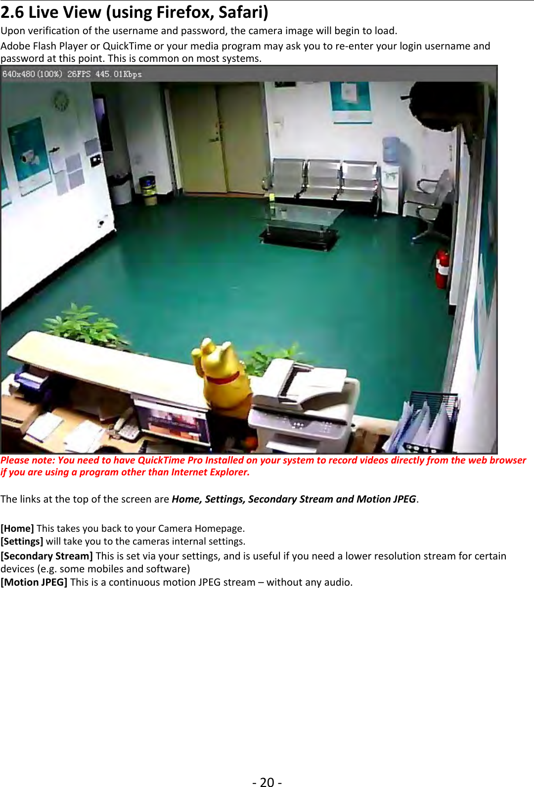 ‐20 ‐2.6 Live View (using Firefox, Safari)Uponverificationoftheusernameandpassword,thecameraimagewillbegintoload.Adobe Flash Player or QuickTime or your media program may ask you to re‐enter your login username andpassword at this point. This is common on most systems.Please note: You need to have QuickTime Pro Installed on your system to record videos directly from the web browserif you are using a program other than Internet Explorer.The links at the top of the screen are Home, Settings, Secondary Stream and Motion JPEG.[Home] This takes you back to your Camera Homepage.[Settings] will take you to the cameras internal settings.[Secondary Stream] This is set via your settings, and is useful if you need a lower resolution stream for certaindevices (e.g. some mobiles and software)[Motion JPEG] This is a continuous motion JPEG stream – without any audio.