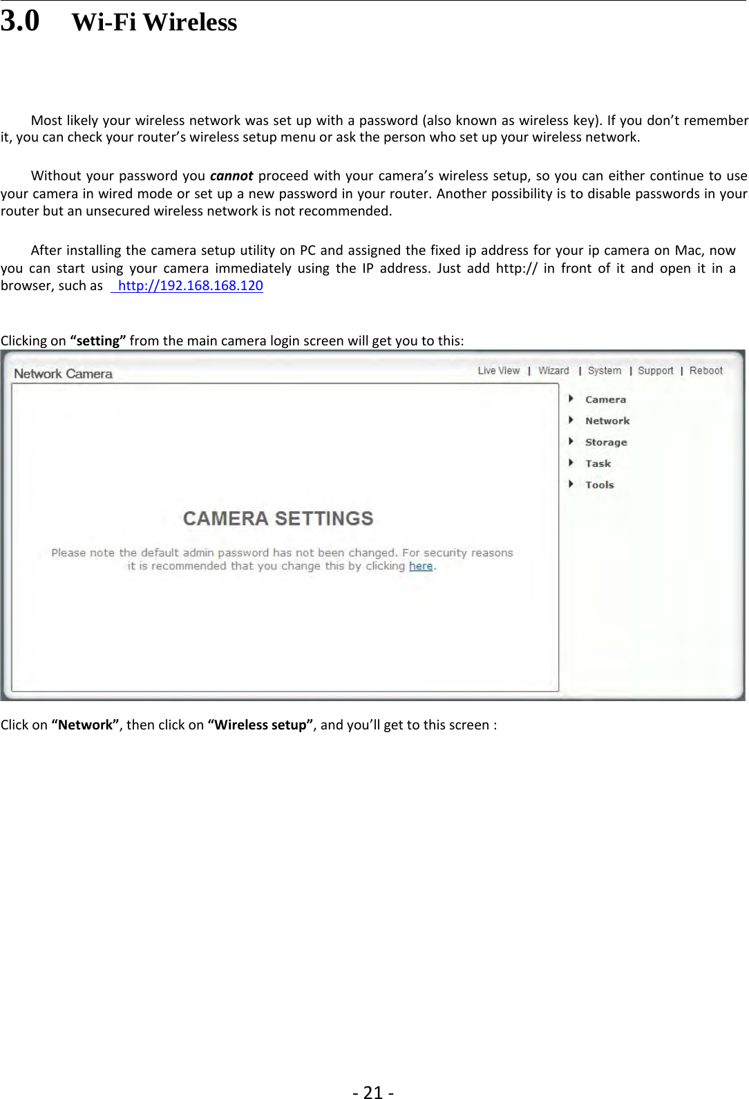 ‐21 ‐3.0 Wi-Fi WirelessMost likely your wireless network was set up with a password (also known as wireless key). If you don’t rememberit,youcancheckyourrouter’swirelesssetupmenuor ask the person who set up your wireless network.Without your password you cannot proceed with your camera’s wireless setup, so you can either continue to useyour camera in wired mode or set up a new password in your router. Another possibility is to disable passwords in yourrouter but an unsecured wireless network is not recommended.After installing the camera setup utility on PC and assigned the fixed ip address for your ip camera on Mac, nowyou can start using your camera immediately using the IP address. Just add http:// in front of it and open it in abrowser, such as http://192.168.168.120Clicking on “setting” from the main camera login screen will get you to this:Click on “Network”, then click on “Wireless setup”, and you’ll get to this screen :