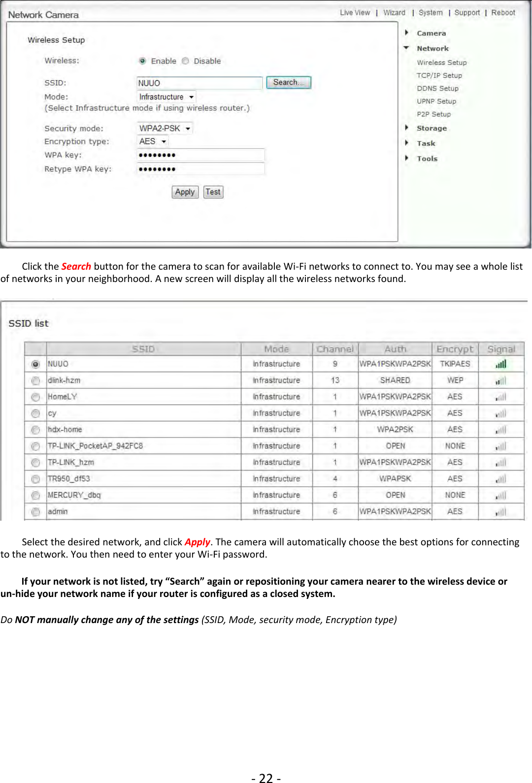 ‐22 ‐Click the Search button for the camera to scan for available Wi‐Fi networks to connect to. You may see a whole listof networks in your neighborhood. A new screen will display all the wireless networks found.Select the desired network, and click Apply. The camera will automatically choose the best options for connectingto the network. You then need to enter your Wi‐Fi password.If your network is not listed, try “Search” again or repositioning your camera nearer to the wireless device orun‐hide your network name if your router is configured as a closed system.Do NOT manually change any of the settings (SSID, Mode, security mode, Encryption type)