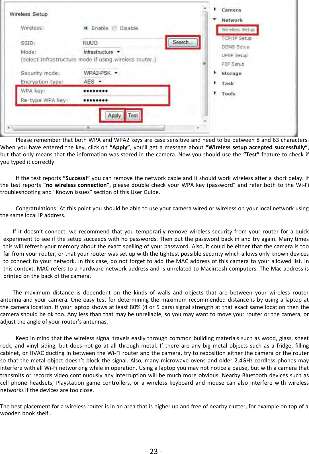 ‐23 ‐Please remember that both WPA and WPA2 keys are case sensitive and need to be between 8 and 63 characters.When you have entered the key, click on “Apply”, you’ll get a message about “Wireless setup accepted successfully”,but that only means that the information was stored in the camera. Now you should use the “Test” feature to check ifyou typed it correctly.If the test reports “Success!” you can remove the network cable and it should work wireless after a short delay. Ifthe test reports “no wireless connection”, please double check your WPA key (password” and refer both to the Wi‐Fitroubleshooting and “Known issues” section of this User Guide.Congratulations! At this point you should be able to use your camera wired or wireless on your local network usingthe same local IP address.If it doesn’t connect, we recommend that you temporarily remove wireless security from your router for a quickexperiment to see if the setup succeeds with no passwords. Then put the password back in and try again. Many timesthis will refresh your memory about the exact spelling of your password. Also, it could be either that the camera is toofar from your router, or that your router was set up with the tightest possible security which allows only known devicesto connect to your network. In this case, do not forget to add the MAC address of this camera to your allowed list. Inthis context, MAC refers to a hardware network address and is unrelated to Macintosh computers. The Mac address isprintedonthebackofthecamera.The maximum distance is dependent on the kinds of walls and objects that are between your wireless routerantenna and your camera. One easy test for determining the maximum recommended distance is by using a laptop atthe camera location. If your laptop shows at least 80% (4 or 5 bars) signal strength at that exact same location then thecamera should be ok too. Any less than that may be unreliable, so you may want to move your router or the camera, oradjust the angle of your router’s antennas.Keep in mind that the wireless signal travels easily through common building materials such as wood, glass, sheetrock, and vinyl siding, but does not go at all through metal. If there are any big metal objects such as a fridge, fillingcabinet, or HVAC ducting in between the Wi‐Fi router and the camera, try to reposition either the camera or the routerso that the metal object doesn’t block the signal. Also, many microwave ovens and older 2.4GHz cordless phones mayinterfere with all Wi‐Fi networking while in operation. Using a laptop you may not notice a pause, but with a camera thattransmits or records video continuously any interruption will be much more obvious. Nearby Bluetooth devices such ascell phone headsets, Playstation game controllers, or a wireless keyboard and mouse can also interfere with wirelessnetworks if the devices are too close.The best placement for a wireless router is in an area that is higher up and free of nearby clutter, for example on top of awooden book shelf .