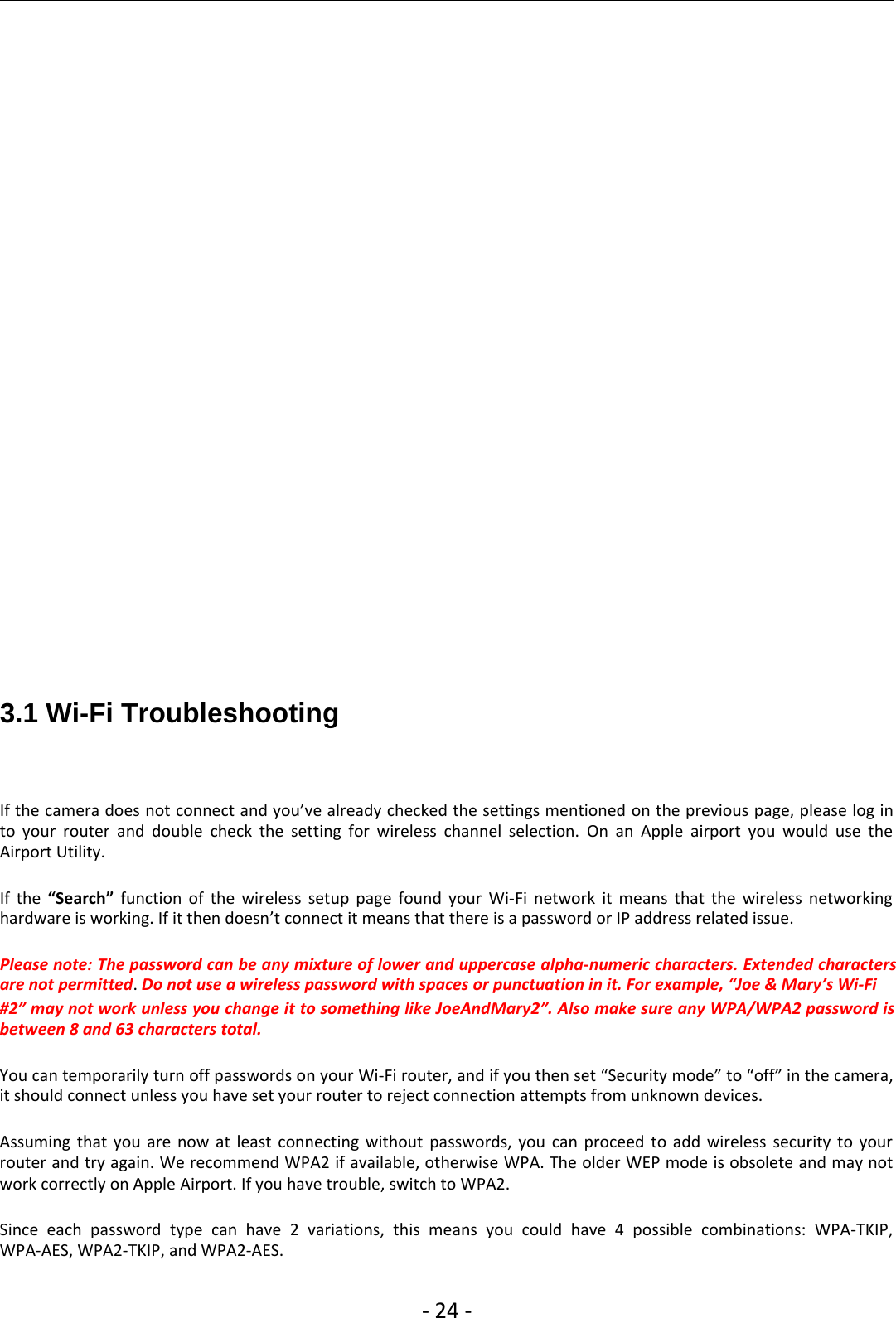 ‐24 ‐3.1 Wi-Fi TroubleshootingIf the camera does not connect and you’ve already checked the settings mentioned on the previous page, please log into your router and double check the setting for wireless channel selection. On an Apple airport you would use theAirport Utility.If the “Search” function of the wireless setup page found your Wi‐Fi network it means that the wireless networkinghardware is working. If it then doesn’t connect it means that there is a password or IP address related issue.Please note: The password can be any mixture of lower and uppercase alpha‐numeric characters. Extended charactersare not permitted.Do not use a wireless password with spaces or punctuation in it. For example, “Joe &amp; Mary’s Wi‐Fi#2” may not work unless you change it to something like JoeAndMary2”. Also make sure any WPA/WPA2 password isbetween 8 and 63 characters total.You can temporarily turn off passwords on your Wi‐Fi router, and if you then set “Security mode” to “off” in the camera,it should connect unless you have set your router to reject connection attempts from unknown devices.Assuming that you are now at least connecting without passwords, you can proceed to add wireless security to yourrouter and try again. We recommend WPA2 if available, otherwise WPA. The older WEP mode is obsolete and may notwork correctly on Apple Airport. If you have trouble, switch to WPA2.Since each password type can have 2 variations, this means you could have 4 possible combinations: WPA‐TKIP,WPA‐AES, WPA2‐TKIP, and WPA2‐AES.