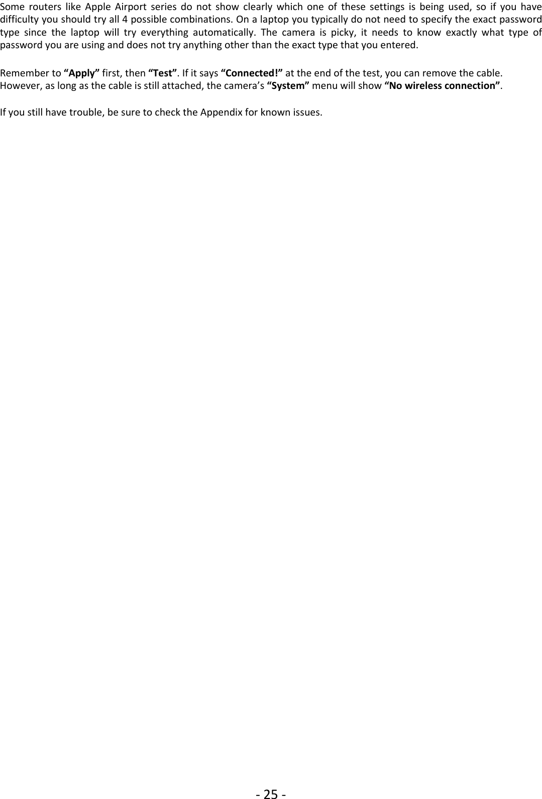 ‐25 ‐Some routers like Apple Airport series do not show clearly which one of these settings is being used, so if you havedifficulty you should try all 4 possible combinations. On a laptop you typically do not need to specify the exact passwordtype since the laptop will try everything automatically. The camera is picky, it needs to know exactly what type ofpassword you are using and does not try anything other than the exact type that you entered.Remember to “Apply” first, then “Test”.Ifitsays“Connected!” at the end of the test, you can remove the cable.However, as long as the cable is still attached, the camera’s “System” menu will show “No wireless connection”.If you still have trouble, be sure to check the Appendix for known issues.