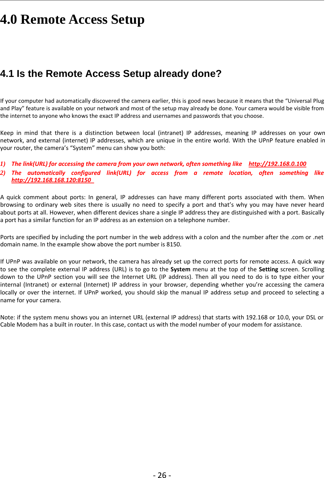 ‐26 ‐4.0 Remote Access Setup4.1 Is the Remote Access Setup already done?If your computer had automatically discovered the camera earlier, this is good news because it means that the “Universal Plugand Play” feature is available on your network and most of the setup may already be done. Your camera would be visible fromthe internet to anyone who knows the exact IP address and usernames and passwords that you choose.Keep in mind that there is a distinction between local (intranet) IP addresses, meaning IP addresses on your ownnetwork, and external (internet) IP addresses, which are unique in the entire world. With the UPnP feature enabled inyour router, the camera’s “System” menu can show you both:1) The link(URL) for accessing the camera from your own network, often something like http://192.168.0.1002) The automatically configured link(URL) for access from a remote location, often something likehttp://192.168.168.120:8150A quick comment about ports: In general, IP addresses can have many different ports associated with them. Whenbrowsing to ordinary web sites there is usually no need to specify a port and that’s why you may have never heardabout ports at all. However, when different devices share a single IP address they are distinguished with a port. Basicallya port has a similar function for an IP address as an extension on a telephone number.Ports are specified by including the port number in the web address with a colon and the number after the .com or .netdomain name. In the example show above the port number is 8150.If UPnP was available on your network, the camera has already set up the correct ports for remote access. A quick wayto see the complete external IP address (URL) is to go to the System menu at the top of the Setting screen. Scrollingdown to the UPnP section you will see the Internet URL (IP address). Then all you need to do is to type either yourinternal (Intranet) or external (Internet) IP address in your browser, depending whether you’re accessing the cameralocally or over the internet. If UPnP worked, you should skip the manual IP address setup and proceed to selecting aname for your camera.Note: if the system menu shows you an internet URL (external IP address) that starts with 192.168 or 10.0, your DSL orCable Modem has a built in router. In this case, contact us with the model number of your modem for assistance.