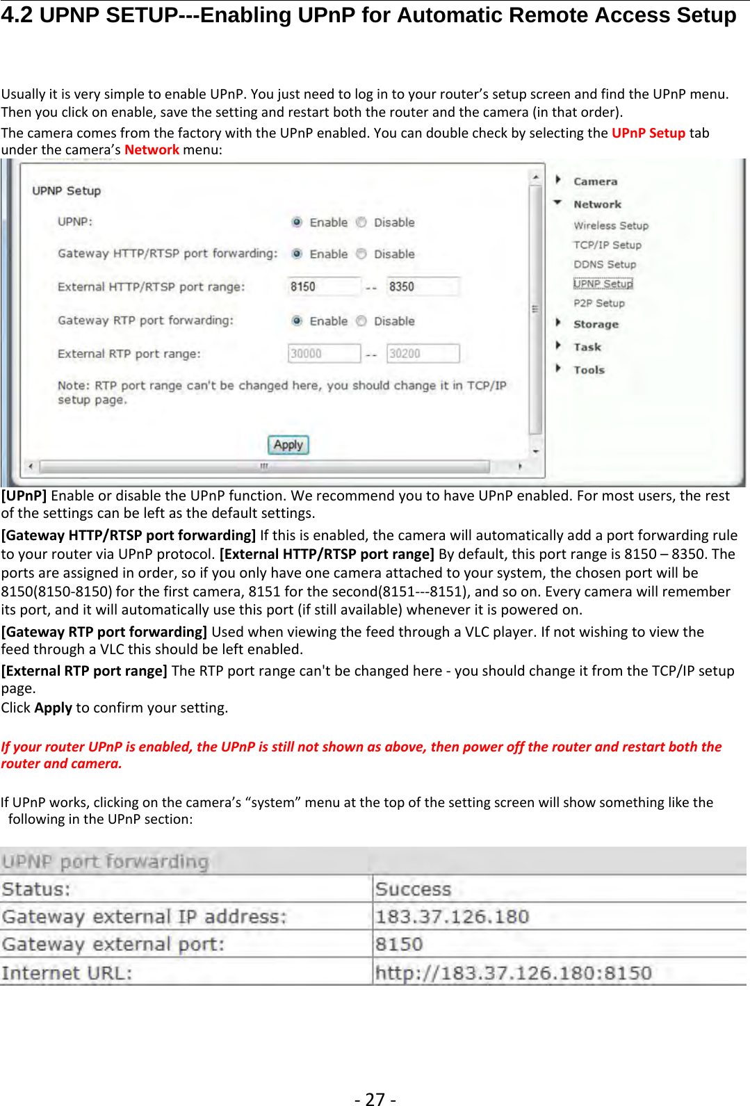 ‐27 ‐4.2 UPNP SETUP---Enabling UPnP for Automatic Remote Access SetupUsually it is very simple to enable UPnP. You just need to log in to your router’s setup screen and find the UPnP menu.Then you click on enable, save the setting and restart both the router and the camera (in that order).The camera comes from the factory with the UPnP enabled. You can double check by selecting the UPnP Setup tabunder the camera’s Network menu:[UPnP] Enable or disable the UPnP function. We recommend you to have UPnP enabled. For most users, the restof the settings can be left as the default settings.[Gateway HTTP/RTSP port forwarding] If this is enabled, the camera will automatically add a port forwarding ruleto your router via UPnP protocol. [External HTTP/RTSP port range] By default, this port range is 8150 – 8350. Theports are assigned in order, so if you only have one camera attached to your system, the chosen port will be8150(8150‐8150) for the first camera, 8151 for the second(8151‐‐‐8151), and so on. Every camera will rememberits port, and it will automatically use this port (if still available) whenever it is powered on.[Gateway RTP port forwarding] Used when viewing the feed through a VLC player. If not wishing to view thefeed through a VLC this should be left enabled.[External RTP port range] The RTP port range can&apos;t be changed here ‐you should change it from the TCP/IP setuppage.Click Apply to confirm your setting.If your router UPnP is enabled, the UPnP is still not shown as above, then power off the router and restart both therouter and camera.If UPnP works, clicking on the camera’s “system” menu at the top of the setting screen will show something like thefollowing in the UPnP section: