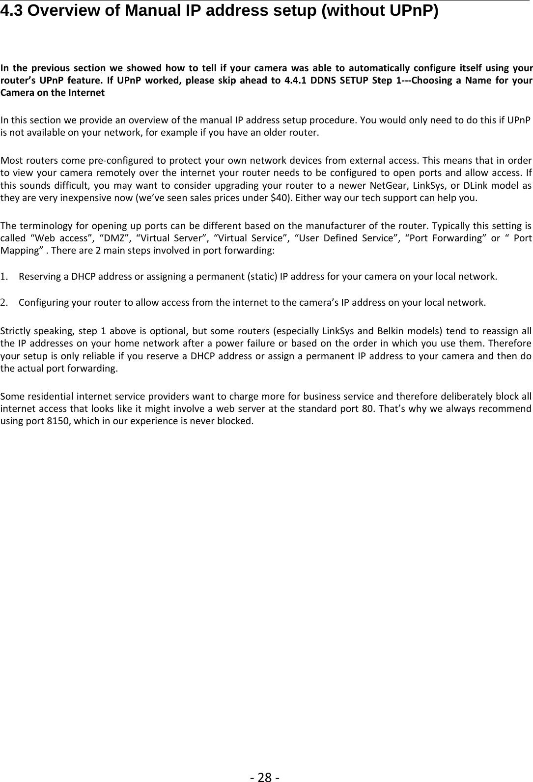 ‐28 ‐4.3 Overview of Manual IP address setup (without UPnP)In the previous section we showed how to tell if your camera was able to automatically configure itself using yourrouter’s UPnP feature. If UPnP worked, please skip ahead to 4.4.1 DDNS SETUP Step 1‐‐‐Choosing a Name for yourCamera on the InternetIn this section we provide an overview of the manual IP address setup procedure. You would only need to do this if UPnPis not available on your network, for example if you have an older router.Most routers come pre‐configured to protect your own network devices from external access. This means that in orderto view your camera remotely over the internet your router needs to be configured to open ports and allow access. Ifthis sounds difficult, you may want to consider upgrading your router to a newer NetGear, LinkSys, or DLink model asthey are very inexpensive now (we’ve seen sales prices under $40). Either way our tech support can help you.The terminology for opening up ports can be different based on the manufacturer of the router. Typically this setting iscalled “Web access”, “DMZ”, “Virtual Server”, “Virtual Service”, “User Defined Service”, “Port Forwarding” or “ PortMapping” . There are 2 main steps involved in port forwarding:1. Reserving a DHCP address or assigning a permanent (static) IP address for your camera on your local network.2. Configuring your router to allow access from the internet to the camera’s IP address on your local network.Strictly speaking, step 1 above is optional, but some routers (especially LinkSys and Belkin models) tend to reassign allthe IP addresses on your home network after a power failure or based on the order in which you use them. Thereforeyour setup is only reliable if you reserve a DHCP address or assign a permanent IP address to your camera and then dothe actual port forwarding.Some residential internet service providers want to charge more for business service and therefore deliberately block allinternet access that looks like it might involve a web server at the standard port 80. That’s why we always recommendusing port 8150, which in our experience is never blocked.