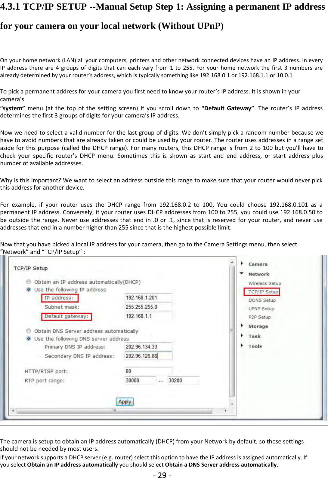 ‐29 ‐4.3.1 TCP/IP SETUP --Manual Setup Step 1: Assigning a permanent IP addressfor your camera on your local network (Without UPnP)On your home network (LAN) all your computers, printers and other network connected devices have an IP address. In everyIP address there are 4 groups of digits that can each vary from 1 to 255. For your home network the first 3 numbers arealready determined by your router’s address, which is typically something like 192.168.0.1 or 192.168.1.1 or 10.0.1To pick a permanent address for your camera you first need to know your router’s IP address. It is shown in yourcamera’s“system” menu (at the top of the setting screen) if you scroll down to “Default Gateway”. The router’s IP addressdetermines the first 3 groups of digits for your camera’s IP address.Now we need to select a valid number for the last group of digits. We don’t simply pick a random number because wehave to avoid numbers that are already taken or could be used by your router. The router uses addresses in a range setaside for this purpose (called the DHCP range). For many routers, this DHCP range is from 2 to 100 but you’ll have tocheck your specific router’s DHCP menu. Sometimes this is shown as start and end address, or start address plusnumber of available addresses.Why is this important? We want to select an address outside this range to make sure that your router would never pickthis address for another device.For example, if your router uses the DHCP range from 192.168.0.2 to 100, You could choose 192.168.0.101 as apermanent IP address. Conversely, if your router uses DHCP addresses from 100 to 255, you could use 192.168.0.50 tobe outside the range. Never use addresses that end in .0 or .1, since that is reserved for your router, and never useaddresses that end in a number higher than 255 since that is the highest possible limit.Now that you have picked a local IP address for your camera, then go to the Camera Settings menu, then select“Network” and “TCP/IP Setup” :The camera is setup to obtain an IP address automatically (DHCP) from your Network by default, so these settingsshould not be needed by most users.If your network supports a DHCP server (e.g. router) select this option to have the IP address is assigned automatically. Ifyou select Obtain an IP address automatically you should select Obtain a DNS Server address automatically.