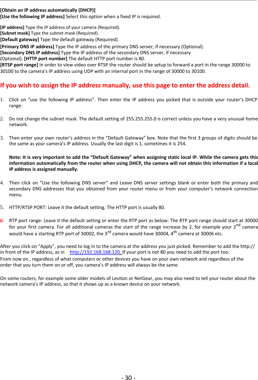 ‐30 ‐[Obtain an IP address automatically (DHCP)][Use the following IP address] Select this option when a fixed IP is required.[IP address] Type the IP address of your camera (Required).[Subnet mask] Type the subnet mask (Required).[Default gateway] Type the default gateway (Required).[Primary DNS IP address] Type the IP address of the primary DNS server, if necessary (Optional).[Secondary DNS IP address] Type the IP address of the secondary DNS server, if necessary(Optional). [HTTP port number] The default HTTP port number is 80.[RTSP port range] In order to view video over RTSP the router should be setup to forward a port in the range 30000 to30100 to the camera’s IP address using UDP with an internal port in the range of 30000 to 30100.If you wish to assign the IP address manually, use this page to enter the address detail.1. Click on “use the following IP address”. Then enter the IP address you picked that is outside your router’s DHCPrange.2. Do not change the subnet mask. The default setting of 255.255.255.0 is correct unless you have a very unusual homenetwork.3. Then enter your own router’s address in the “Default Gateway” box. Note that the first 3 groups ofdigits should bethe same as your camera’s IP address. Usually the last digit is 1, sometimes it is 254.Note: It is very important to add the “Default Gateway” when assigning static local IP. While the camera gets thisinformation automatically from the router when using DHCP, the camera will not obtain this information if a localIP address is assigned manually.4. Then click on “Use the following DNS server” and Leave DNS server settings blank or enter both the primary andsecondary DNS addresses that you obtained from your router menu or from your computer’s network connectionmenu.5. HTTP/RTSP PORT: Leave it the default setting. The HTTP port is usually 80.6. RTP port range: Leave it the default setting or enter the RTP port as below: The RTP port range should start at 30000for your first camera. For all additional cameras the start of the range increase by 2, for example your 2nd camerawould have a starting RTP port of 30002, the 3rd camera would have 30004, 4th camera at 30006 etc.After you click on “Apply”, you need to log in to the camera at the address you just picked. Remember to add the http://in front of the IP address, as in http://192.168.168.120.If your port is not 80 you need to add the port too.From now on , regardless of what computers or other devices you have on your own network and regardless of theorder that you turn them on or off, you camera’s IP address will always be the same.On some routers, for example some older models of Leviton or NetGear, you may also need to tell your router about thenetwork camera’s IP address, so that it shows up as a known device on your network.