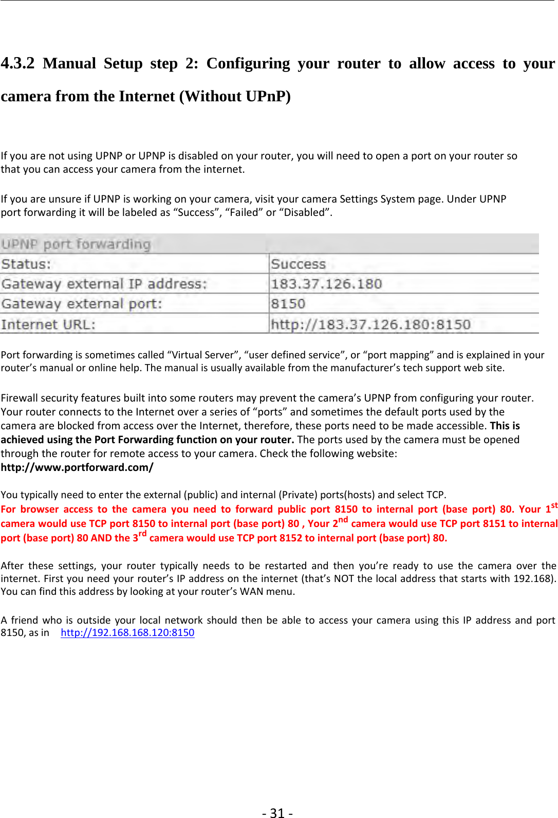 ‐31 ‐4.3.2 Manual Setup step 2: Configuring your router to allow access to yourcamera from the Internet (Without UPnP)If you are not using UPNP or UPNP is disabled on your router, you will need to open a port on your router sothat you can access your camera from the internet.If you are unsure if UPNP is working on your camera, visit your camera Settings System page. Under UPNPport forwarding it will be labeled as “Success”, “Failed” or “Disabled”.Port forwarding is sometimes called “Virtual Server”, “user defined service”, or “port mapping” and is explained in yourrouter’s manual or online help. The manual is usually available from the manufacturer’s tech support web site.Firewall security features built into some routers may prevent the camera’s UPNP from configuring your router.Your router connects to the Internet over a series of “ports” and sometimes the default ports used by thecamera are blocked from access over the Internet, therefore, these ports need to be made accessible. This isachieved using the Port Forwarding function on your router. The ports used by the camera must be openedthrough the router for remote access to your camera. Check the following website:http://www.portforward.com/You typically need to enter the external (public) and internal (Private) ports(hosts) and select TCP.For browser access to the camera you need to forward public port 8150 to internal port (base port) 80. Your 1stcamera would use TCP port 8150 to internal port (base port) 80 , Your 2nd camera would use TCP port 8151 to internalport (base port) 80 AND the 3rd camera would use TCP port 8152 to internal port (base port) 80.After these settings, your router typically needs to be restarted and then you’re ready to use the camera over theinternet. First you need your router’s IP address on the internet (that’s NOT the local address that starts with 192.168).You can find this address by looking at your router’s WAN menu.A friend who is outside your local network should then be able to access your camera using this IP address and port8150, as in http://192.168.168.120:8150