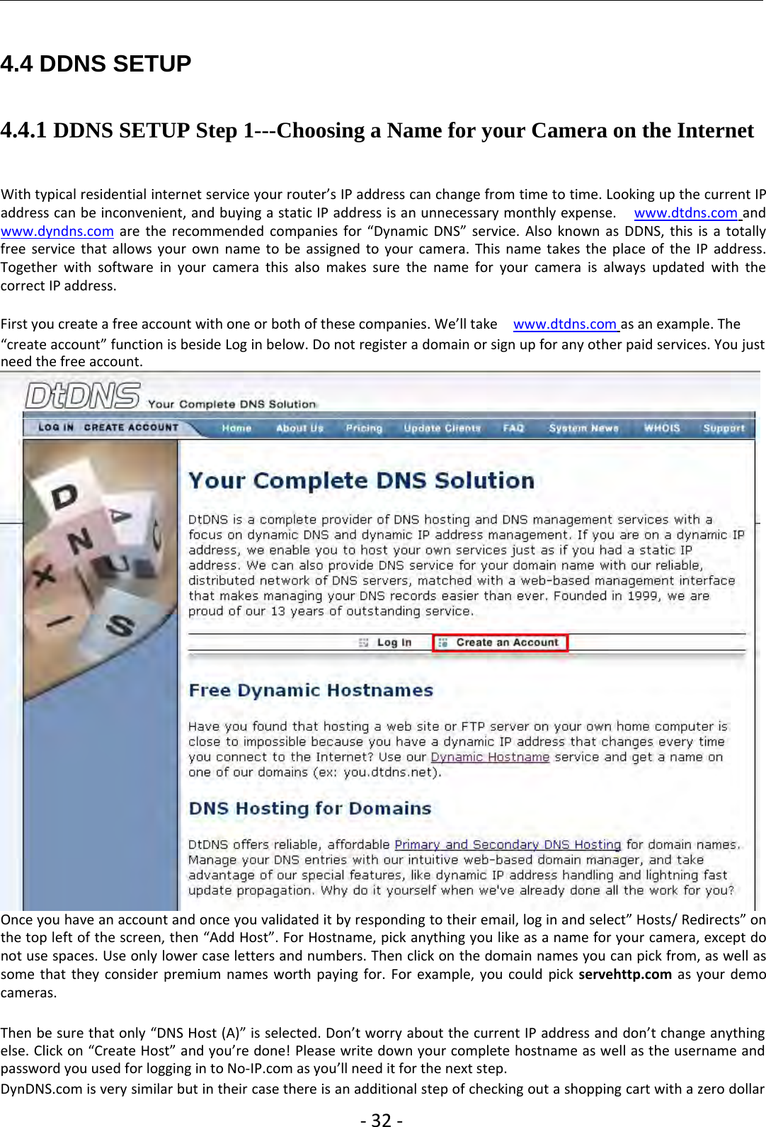 ‐32 ‐4.4 DDNS SETUP4.4.1 DDNS SETUP Step 1---Choosing a Name for your Camera on the InternetWith typical residential internet service your router’s IP address can change from time to time. Looking up the current IPaddress can be inconvenient, and buying a static IP address is an unnecessary monthly expense. www.dtdns.com andwww.dyndns.com are the recommended companies for “Dynamic DNS” service. Also known as DDNS, this is a totallyfree service that allows your own name to be assigned to your camera. This name takes the place of the IP address.Together with software in your camera this also makes sure the name for your camera is always updated with thecorrect IP address.First you create a free account with one or both of these companies. We’ll take www.dtdns.com as an example. The“createaccount”functionisbesideLoginbelow.Donotregisteradomainorsignupforanyotherpaidservices.Youjustneed the free account.Once you have an account and once you validated it by responding to their email, log in and select” Hosts/ Redirects” onthe top left of the screen, then “Add Host”. For Hostname, pick anything you like as a name for your camera, except donot use spaces. Use only lower case letters and numbers. Then click on the domain names you can pick from, as well assome that they consider premium names worth paying for. For example, you could pick servehttp.com as your democameras.Then be sure that only “DNS Host (A)” is selected. Don’t worry about the current IP address and don’t change anythingelse. Click on “Create Host” and you’re done! Please write down your complete hostname as well as the username andpassword you used for logging in to No‐IP.com as you’ll need it for the next step.DynDNS.com is very similar but in their case there is an additional step of checking out a shopping cart with a zero dollar