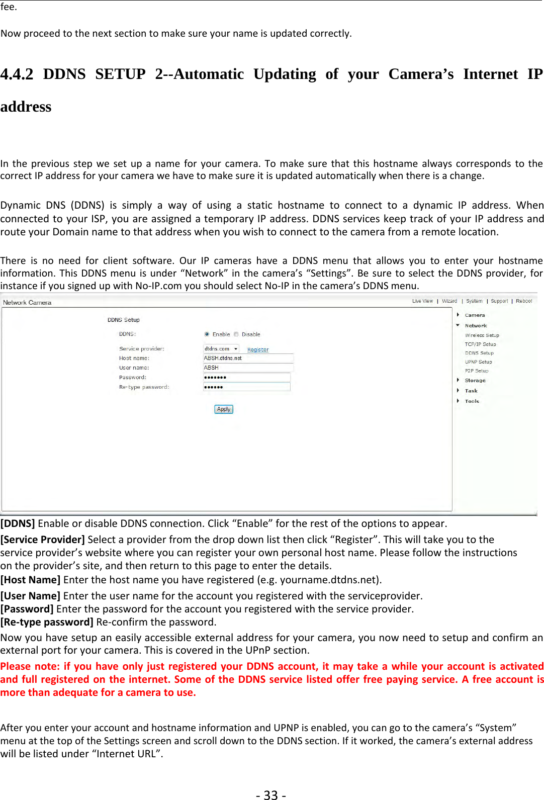 ‐33 ‐fee.Now proceed to the next section to make sure your name is updated correctly.4.4.2 DDNS SETUP 2--Automatic Updating of your Camera’s Internet IPaddressIn the previous step we set up a name for your camera. To make sure that this hostname always corresponds to thecorrect IP address for your camera we have to make sure it is updated automatically when there is a change.Dynamic DNS (DDNS) is simply a way of using a static hostname to connect to a dynamic IP address. Whenconnected to your ISP, you are assigned a temporary IP address. DDNS services keep track of your IP address androute your Domain name to that address when you wish to connect to the camera from a remote location.There is no need for client software. Our IP cameras have a DDNS menu that allows you to enter your hostnameinformation. This DDNS menu is under “Network” in the camera’s “Settings”. Be sure to select the DDNS provider, forinstance if you signed up with No‐IP.com you should select No‐IP in the camera’s DDNS menu.[DDNS] Enable or disable DDNS connection. Click “Enable” for the rest of the options to appear.[Service Provider] Select a provider from the drop down list then click “Register”. This will take you to theservice provider’s website where you can register your own personal host name. Please follow the instructionson the provider’s site, and then return to this page to enter the details.[Host Name] Enter the host name you have registered (e.g. yourname.dtdns.net).[User Name] Enter the user name for the account you registered with the serviceprovider.[Password] Enter the password for the account you registered with the service provider.[Re‐type password] Re‐confirm the password.Now you have setup an easily accessible external address for your camera, you now need to setup and confirm anexternal port for your camera. This is covered in the UPnP section.Please note: if you have only just registered your DDNS account, it may take a while your account is activatedand full registered on the internet. Some of the DDNS service listed offer free paying service. A free account ismore than adequate for a camera to use.After you enter your account and hostname information and UPNP is enabled, you can go to the camera’s “System”menu at the top of the Settings screen and scroll down to the DDNS section. If it worked, the camera’s external addresswill be listed under “Internet URL”.