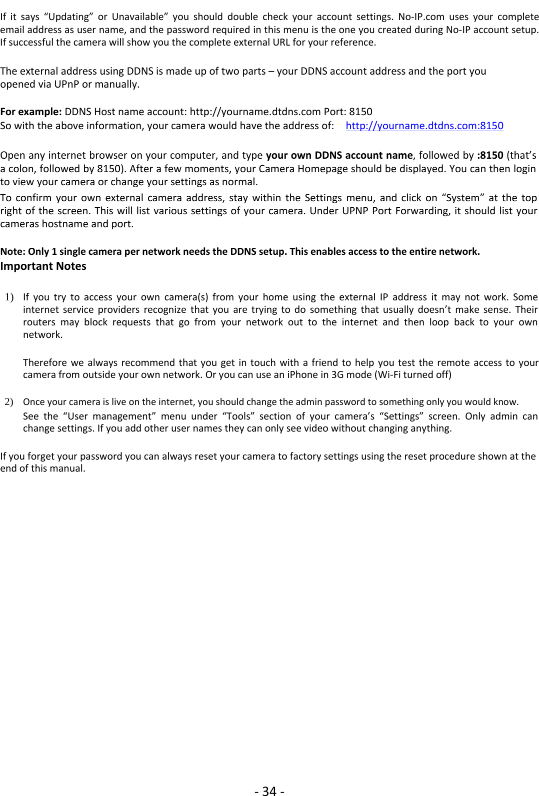 ‐34 ‐If it says “Updating” or Unavailable” you should double check your account settings. No‐IP.com uses your completeemail address as user name, and the password required in this menu is the one you created during No‐IP account setup.If successful the camera will show you the complete external URL for your reference.The external address using DDNS is made up of two parts – your DDNS account address and the port youopened via UPnP or manually.For example: DDNS Host name account: http://yourname.dtdns.com Port: 8150So with the above information, your camera would have the address of: http://yourname.dtdns.com:8150Open any internet browser on your computer, and type your own DDNS account name,followedby:8150 (that’sa colon, followed by 8150). After a few moments, your Camera Homepage should be displayed. You can then loginto view your camera or change your settings as normal.To confirm your own external camera address, stay within the Settings menu, and click on “System” at the topright of the screen. This will list various settings of your camera. Under UPNP Port Forwarding, it should list yourcameras hostname and port.Note: Only 1 single camera per network needs the DDNS setup. This enables access to the entire network.Important Notes1) If you try to access your own camera(s) from your home using the external IP address it may not work. Someinternet service providers recognize that you are trying to do something that usually doesn’t make sense. Theirrouters may block requests that go from your network out to the internet and then loop back to your ownnetwork.Therefore we always recommend that you get in touch with a friend to help you test the remote access to yourcamera from outside your own network. Or you can use an iPhone in 3G mode (Wi‐Fi turned off)2) Once your camera is live on the internet, you should changetheadminpasswordtosomethingonlyyouwouldknow.See the “User management” menu under “Tools” section of your camera’s “Settings” screen. Only admin canchange settings. If you add other user names they can only see video without changing anything.If you forget your password you can always reset your camera to factory settings using the reset procedure shown at theend of this manual.