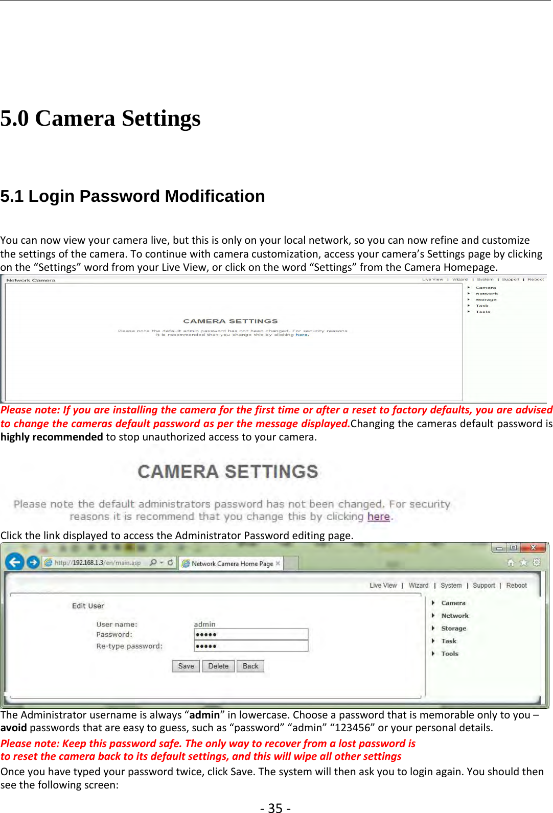 ‐35 ‐5.0 Camera Settings5.1 Login Password ModificationYou can now view your camera live, but this is only on your local network, so you can now refine and customizethe settings of the camera. To continue with camera customization, access your camera’s Settings page by clickingon the “Settings” word from your Live View, or click on the word “Settings” from the Camera Homepage.Please note: If you are installing the camera for the first time or after a reset to factory defaults, you are advisedto change the cameras default password as per the message displayed.Changing the cameras default password ishighly recommended to stop unauthorized access to your camera.Click the link displayed to access the Administrator Password editing page.The Administrator username is always “admin” in lowercase. Choose a password that is memorable only to you –avoid passwords that are easy to guess, such as “password” “admin” “123456” or your personal details.Please note: Keep this password safe. The only way to recover from a lost password isto reset the camera back to its default settings, and this will wipe all other settingsOnce you have typed your password twice, click Save. The system will then ask you to login again. You should thensee the following screen: