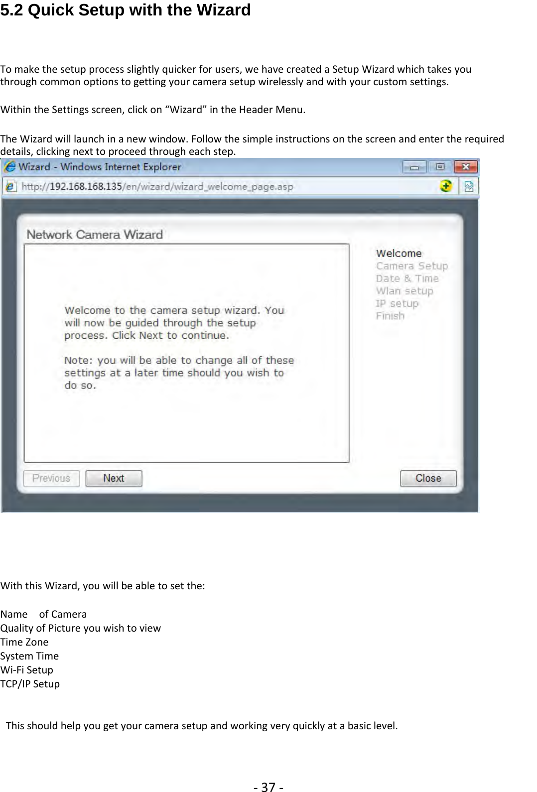 ‐37 ‐5.2 Quick Setup with the WizardTo make the setup process slightly quicker for users, we have created a Setup Wizard which takes youthrough common options to getting your camera setup wirelessly and with your custom settings.Within the Settings screen, click on “Wizard” in the Header Menu.The Wizard will launch in a new window. Follow the simple instructions on the screen and enter the requireddetails, clicking next to proceed through each step.With this Wizard, you will be able to set the:Name of CameraQuality of Picture you wish to viewTime ZoneSystem TimeWi‐Fi SetupTCP/IP SetupThis should help you get your camera setup and working very quickly at a basic level.