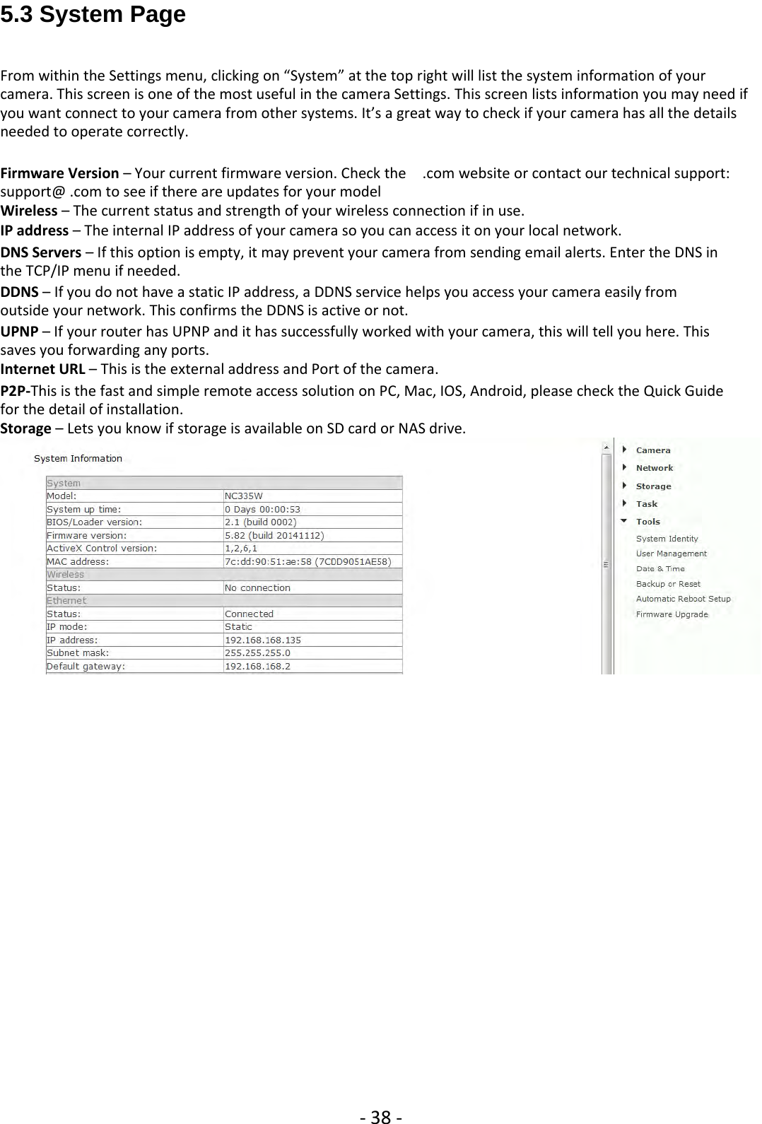 ‐38 ‐5.3 System PageFrom within the Settings menu, clicking on “System” at the top right will list the system information of yourcamera. This screen is one of the most useful in the camera Settings. This screen lists information you may need ifyou want connect to your camera from other systems. It’s a great way to check if your camera has all the detailsneeded to operate correctly.Firmware Version – Your current firmware version. Check the .com website or contact our technical support:support@ .com to see if there are updates for your modelWireless – The current status and strength of your wireless connection if in use.IP address – The internal IP address of your camera so you can access it on your local network.DNS Servers – If this option is empty, it may prevent your camera from sending email alerts. Enter the DNS inthe TCP/IP menu if needed.DDNS – If you do not have a static IP address, a DDNS service helps you access your camera easily fromoutside your network. This confirms the DDNS is active or not.UPNP – If your router has UPNP and it has successfully worked with your camera, this will tell you here. Thissaves you forwarding any ports.Internet URL – This is the external address and Port of the camera.P2P‐This is the fast and simple remote access solution on PC, Mac, IOS, Android, please check the Quick Guidefor the detail of installation.Storage – Lets you know if storage is available on SD card or NAS drive.