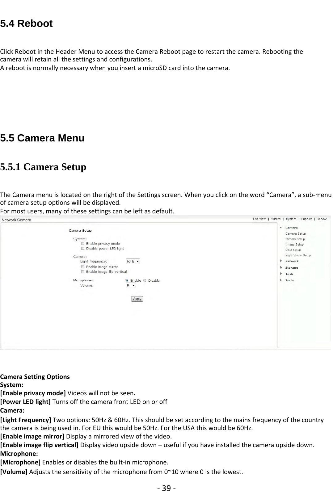 ‐39 ‐5.4 RebootClick Reboot in the Header Menu to access the Camera Reboot page to restart the camera. Rebooting thecamera will retain all the settings and configurations.A reboot is normally necessary when you insert a microSD card into the camera.5.5 Camera Menu5.5.1 Camera SetupThe Camera menu is located on the right of the Settings screen. When you click on the word “Camera”, a sub‐menuof camera setup options will be displayed.For most users, many of these settings can be left as default.Camera Setting OptionsSystem:[Enable privacy mode] Videos will not be seen.[Power LED light] Turns off the camera front LED on or offCamera:[Light Frequency] Two options: 50Hz &amp; 60Hz. This should be set according to the mains frequency of the countrythe camera is being used in. For EU this would be 50Hz. For the USA this would be 60Hz.[Enable image mirror] Display a mirrored view of the video.[Enable image flip vertical] Display video upside down – useful if you have installed the camera upside down.Microphone:[Microphone] Enables or disables the built‐in microphone.[Volume] Adjusts the sensitivity of the microphone from 0~10 where 0 is the lowest.