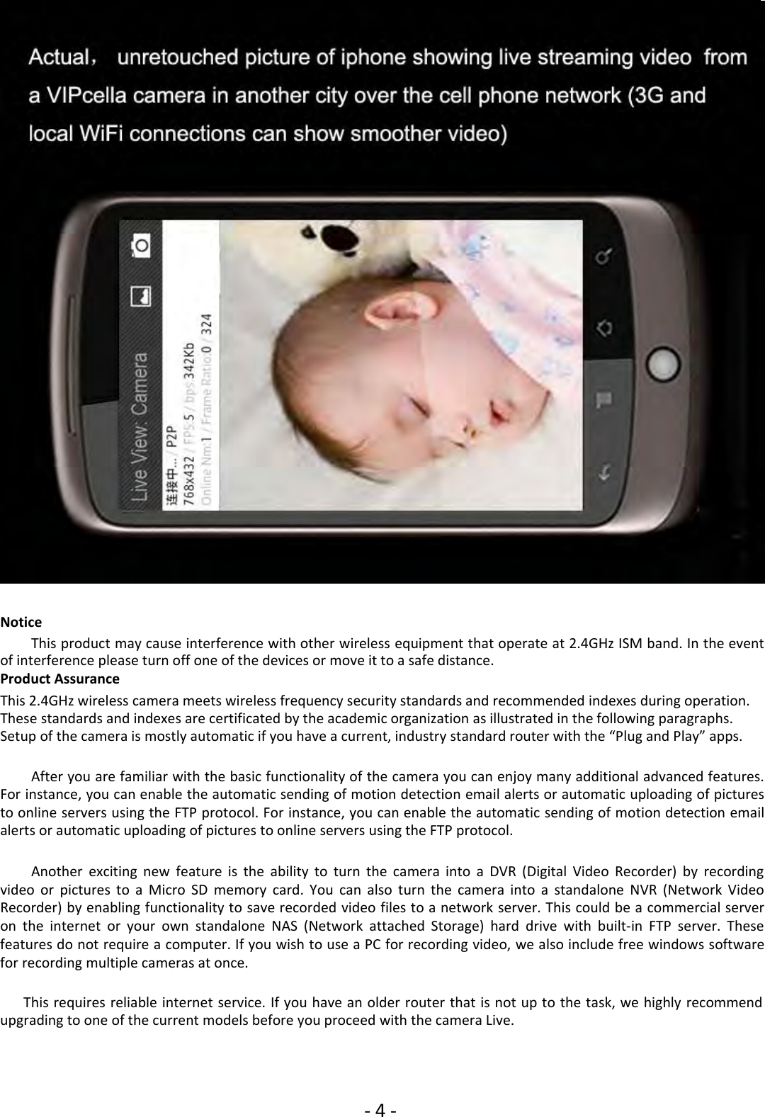‐4‐NoticeThis product may cause interference with other wireless equipment that operate at 2.4GHz ISM band. In the eventof interference please turn off one of the devices or move it to a safe distance.Product AssuranceThis 2.4GHz wireless camera meets wireless frequency security standards and recommended indexes during operation.These standards and indexes are certificated by the academic organization as illustrated in the following paragraphs.Setup of the camera is mostly automatic if you have a current, industry standard router with the “Plug and Play” apps.After you are familiar with the basic functionality of the camera you can enjoy many additional advanced features.For instance, you can enable the automatic sending of motion detection email alerts or automatic uploading of picturesto online servers using the FTP protocol. For instance, you can enable the automatic sending of motion detection emailalerts or automatic uploading of pictures to online servers using the FTP protocol.Another exciting new feature is the ability to turn the camera into a DVR (Digital Video Recorder) by recordingvideo or pictures to a Micro SD memory card. You can also turn the camera into a standalone NVR (Network VideoRecorder) by enabling functionality to save recorded video files to a network server. This could be a commercial serveron the internet or your own standalone NAS (Network attached Storage) hard drive with built‐in FTP server. Thesefeatures do not require a computer. If you wish to use a PC for recording video, we also include free windows softwarefor recording multiple cameras at once.This requires reliable internet service. If you have an older router that is not up to the task, we highly recommendupgrading to one of the current models before you proceed with the camera Live.
