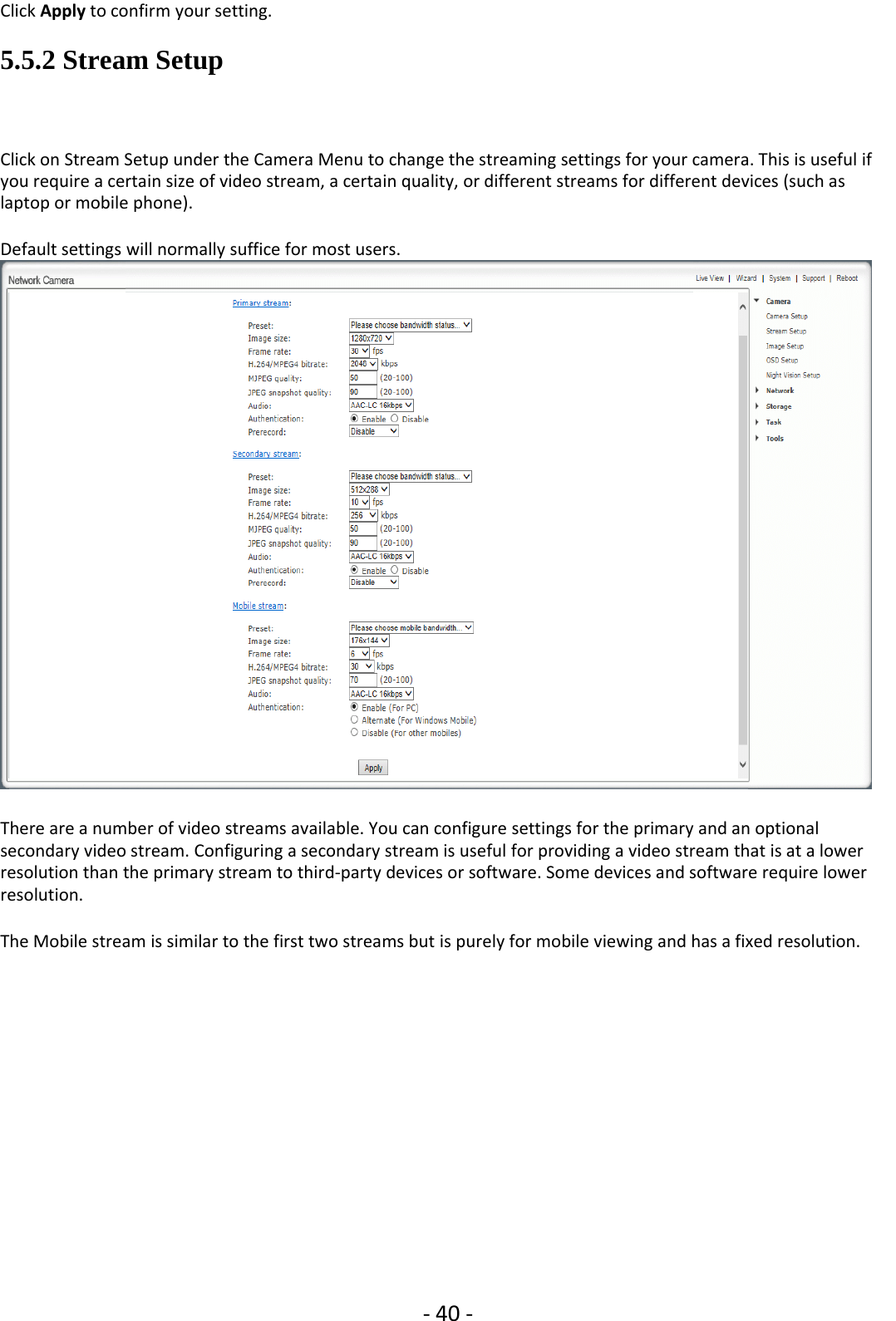 ‐40 ‐Click Apply to confirm your setting.5.5.2 Stream SetupClick on Stream Setup under the Camera Menu to change the streaming settings for your camera. This is useful ifyou require a certain size of video stream, a certain quality, or different streams for different devices (such aslaptop or mobile phone).Default settings will normally suffice for most users.There are a number of video streams available. You can configure settings for the primary and an optionalsecondary video stream. Configuring a secondary stream is useful for providing a video stream that is at a lowerresolution than the primary stream to third‐party devices or software. Some devices and software require lowerresolution.The Mobile stream is similar to the first two streams but is purely for mobile viewing and has a fixed resolution.