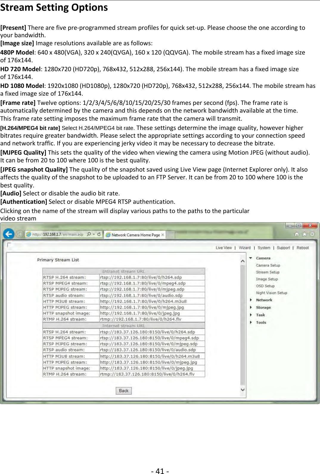 ‐41 ‐Stream Setting Options[Present] There are five pre‐programmed stream profiles for quick set‐up. Please choose the one according toyour bandwidth.[Image size] Image resolutions available are as follows:480P Model: 640 x 480(VGA), 320 x 240(QVGA), 160 x 120 (QQVGA). The mobile stream has a fixed image sizeof 176x144.HD 720 Model: 1280x720 (HD720p), 768x432, 512x288, 256x144). The mobile stream has a fixed image sizeof 176x144.HD 1080 Model: 1920x1080 (HD1080p), 1280x720 (HD720p), 768x432, 512x288, 256x144. The mobile stream hasa fixed image size of 176x144.[Frame rate] Twelve options: 1/2/3/4/5/6/8/10/15/20/25/30 frames per second (fps). The frame rate isautomatically determined by the camera and this depends on the network bandwidth available at the time.This frame rate setting imposes the maximum frame rate that the camera will transmit.[H.264/MPEG4 bit rate] Select H.264/MPEG4 bit rate. These settings determine the image quality, however higherbitrates require greater bandwidth. Please select the appropriate settings according to your connection speedand network traffic. If you are experiencing jerky video it may be necessary to decrease the bitrate.[MJPEG Quality] This sets the quality of the video when viewing the camera using Motion JPEG (without audio).Itcanbefrom20to100where100isthebestquality.[JPEG snapshot Quality] The quality of the snapshot saved using Live View page (Internet Explorer only). It alsoaffects the quality of the snapshot to be uploaded to an FTP Server. It can be from 20 to 100 where 100 is thebest quality.[Audio] Select or disable the audio bit rate.[Authentication] Select or disable MPEG4 RTSP authentication.Clicking on the name of the stream will display various paths to the paths to the particularvideo stream