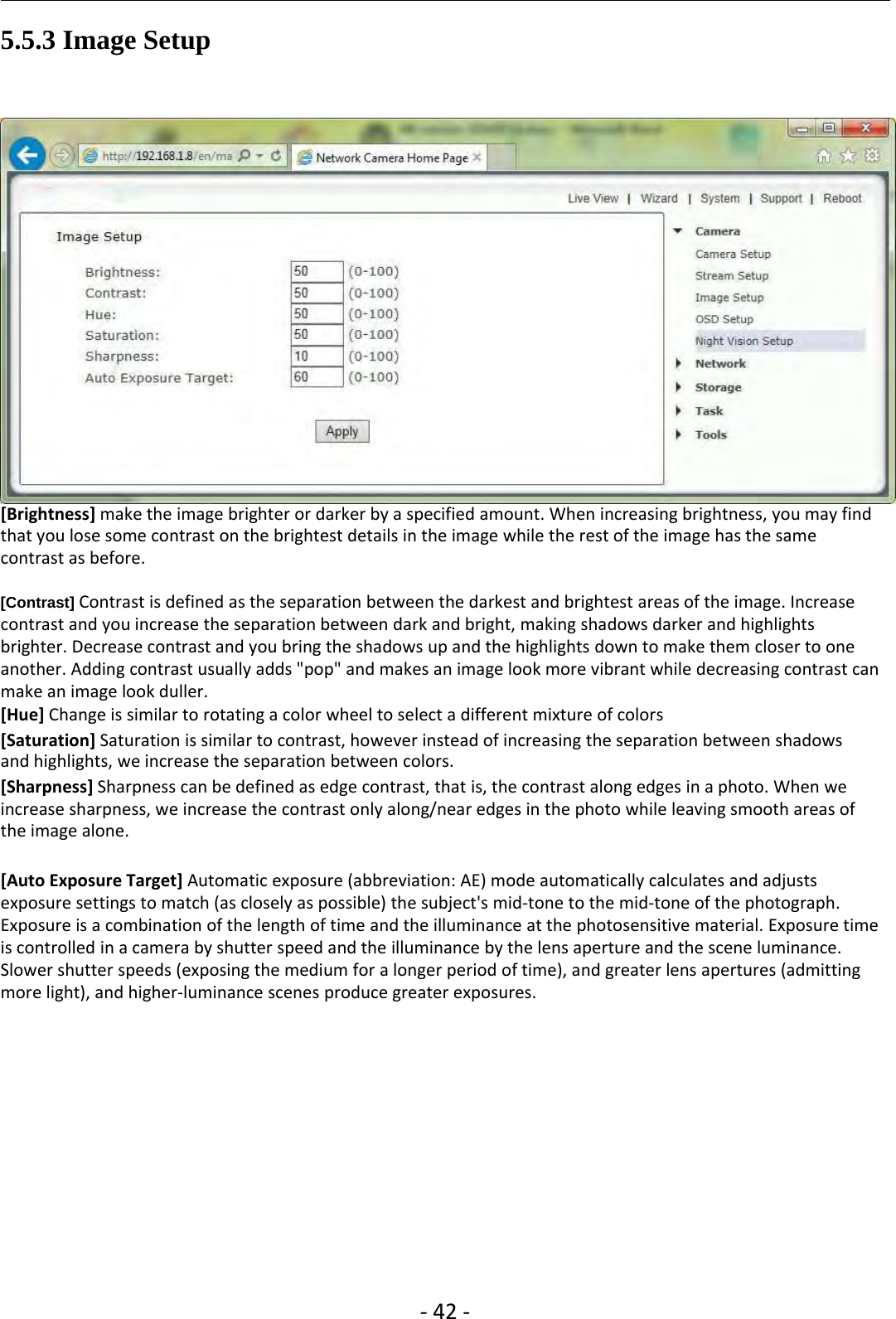 ‐42 ‐5.5.3 Image Setup[Brightness] make the image brighter or darker by a specified amount. When increasing brightness, you may findthat you lose some contrast on the brightest details in the image while the rest of the image has the samecontrast as before.[Contrast] Contrast is defined as the separation between the darkest and brightest areas of the image. Increasecontrast and you increase the separation between dark and bright, making shadows darker and highlightsbrighter. Decrease contrast and you bring the shadows up and the highlights down to make them closer to oneanother. Adding contrast usually adds &quot;pop&quot; and makes an image look more vibrant while decreasing contrast canmake an image look duller.[Hue] Change is similar to rotating a color wheel to select a different mixture of colors[Saturation] Saturation is similar to contrast, however instead of increasing the separation between shadowsand highlights, we increase the separation between colors.[Sharpness] Sharpness can be defined as edge contrast, that is, the contrast along edges in a photo. When weincrease sharpness, we increase the contrast only along/near edges in the photo while leaving smooth areas ofthe image alone.[Auto Exposure Target] Automatic exposure (abbreviation: AE) mode automatically calculates and adjustsexposure settings to match (as closely as possible) the subject&apos;s mid‐tone to the mid‐tone of the photograph.Exposure is a combination of the length of time and the illuminance at the photosensitive material. Exposure timeis controlled in a camera by shutter speed and the illuminance by the lens aperture and the scene luminance.Slower shutter speeds (exposing the medium for a longer period of time), and greater lens apertures (admittingmore light), and higher‐luminance scenes produce greater exposures.