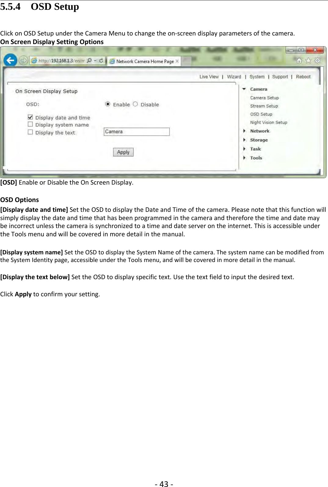 ‐43 ‐5.5.4 OSD SetupClick on OSD Setup under the Camera Menu to change the on‐screen display parameters of the camera.On Screen Display Setting Options[OSD] Enable or Disable the On Screen Display.OSD Options[Display date and time] Set the OSD to display the Date and Time of the camera. Please note that this function willsimply display the date and time that has been programmed in the camera and therefore the time and date maybe incorrect unless the camera is synchronized to a time and date server on the internet. This is accessible underthe Tools menu and will be covered in more detail in the manual.[Display system name] Set the OSD to display the System Name of the camera. The system name can be modified fromthe System Identity page, accessible under the Tools menu, and will be covered in more detail in the manual.[Display the text below] Set the OSD to display specific text. Use the text field to input the desired text.Click Apply to confirm your setting.