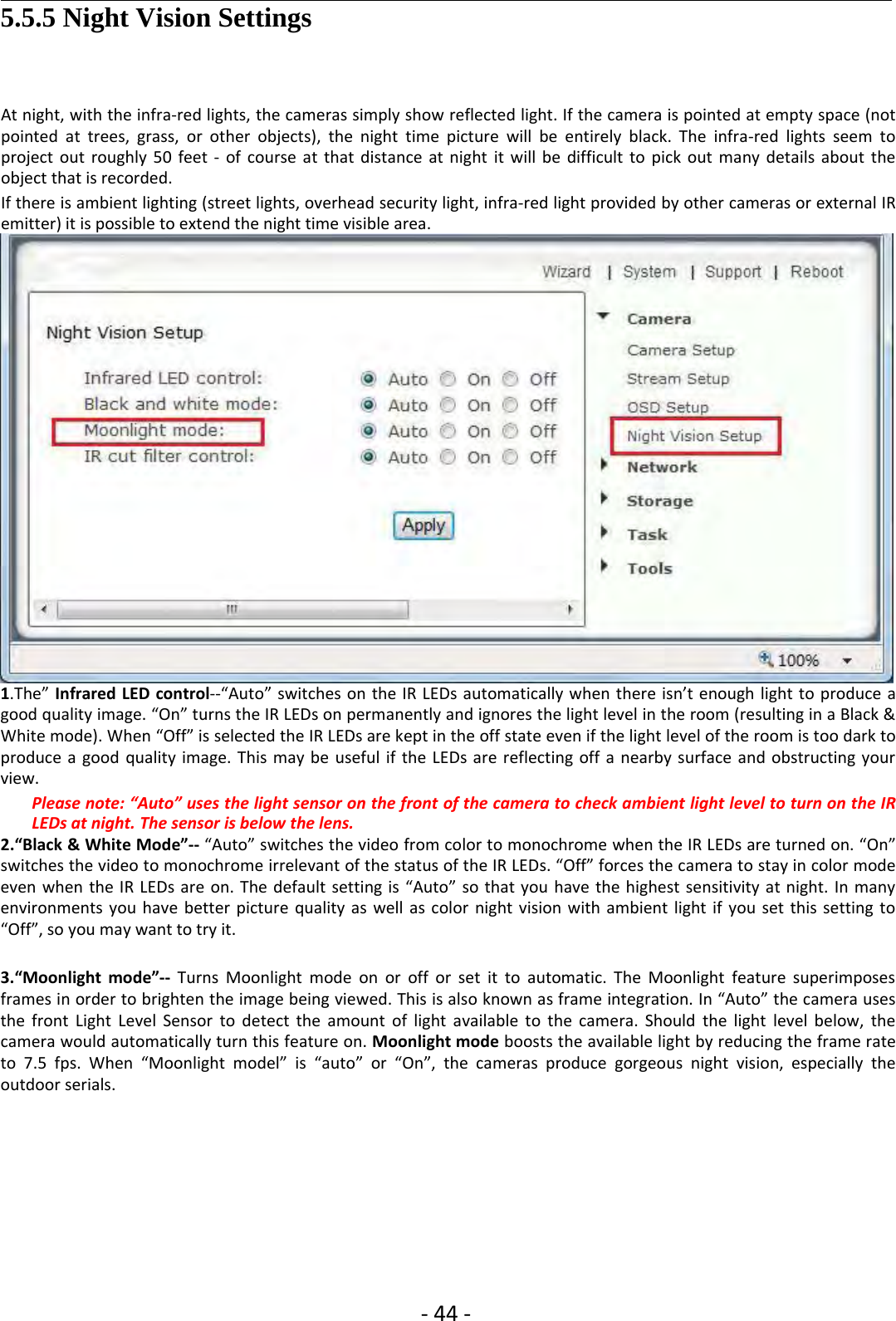 ‐44 ‐5.5.5 Night Vision SettingsAt night, with the infra‐red lights, the cameras simply show reflected light. If the camera is pointed at empty space (notpointed at trees, grass, or other objects), the night time picture will be entirely black. The infra‐red lights seem toproject out roughly 50 feet ‐of course at that distance at night it will be difficult to pick out many details about theobject that is recorded.If there is ambient lighting (street lights, overhead security light, infra‐red light provided by other cameras or external IRemitter) it is possible to extend the night time visible area.1.The” Infrared LED control‐‐“Auto” switches on the IR LEDs automatically when there isn’t enough light to produce agood quality image. “On” turns the IR LEDs on permanently and ignores the light level in the room (resulting in a Black &amp;White mode). When “Off” is selected the IR LEDs are kept in the off state even if the light level of the room is too dark toproduce a good quality image. This may be useful if the LEDs are reflecting off a nearby surface and obstructing yourview.Please note: “Auto” uses the light sensor on the front of the camera to check ambient light level to turn on the IRLEDs at night. The sensor is below the lens.2.“Black &amp; White Mode”‐‐ “Auto” switches the video from color to monochrome when the IR LEDs are turned on. “On”switches the video to monochrome irrelevant of the status of the IR LEDs. “Off” forces the camera to stay in color modeeven when the IR LEDs are on. The default setting is “Auto” so that you have the highest sensitivity at night. In manyenvironments you have better picture quality as well as color night vision with ambient light if you set this setting to“Off”, so you may want to try it.3.“Moonlight mode”‐‐ Turns Moonlight mode on or off or set it to automatic. The Moonlight feature superimposesframes in order to brighten the image being viewed. This is also known as frame integration. In “Auto” the camera usesthe front Light Level Sensor to detect the amount of light available to the camera. Should the light level below, thecamera would automatically turn this feature on. Moonlight mode boosts the available light by reducing the frame rateto 7.5 fps. When “Moonlight model” is “auto” or “On”, the cameras produce gorgeous night vision, especially theoutdoor serials.