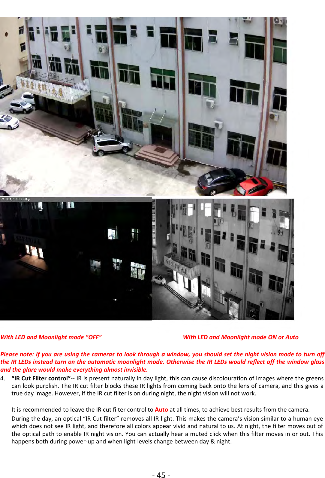 ‐45 ‐With LED and Moonlight mode “OFF” With LED and Moonlight mode ON or AutoPlease note: If you are using the cameras to look through a window, you should set the night vision mode to turn offthe IR LEDs instead turn on the automatic moonlight mode. Otherwise the IR LEDs would reflect off the window glassand the glare would make everything almost invisible.4. “IR Cut Filter control”‐‐ IR is present naturally in day light, this can cause discolouration of images where the greenscan look purplish. The IR cut filter blocks these IR lights from coming back onto the lens of camera, and this gives atrue day image. However, if the IR cut filter is on during night, the night vision will not work.It is recommended to leave the IR cut filter control to Auto at all times, to achieve best results from the camera.During the day, an optical “IR Cut filter” removes all IR light. This makes the camera’s vision similar to a human eyewhich does not see IR light, and therefore all colors appear vivid and natural to us. At night, the filter moves out ofthe optical path to enable IR night vision. You can actually hear a muted click when this filter moves in or out. Thishappens both during power‐up and when light levels change between day &amp; night.