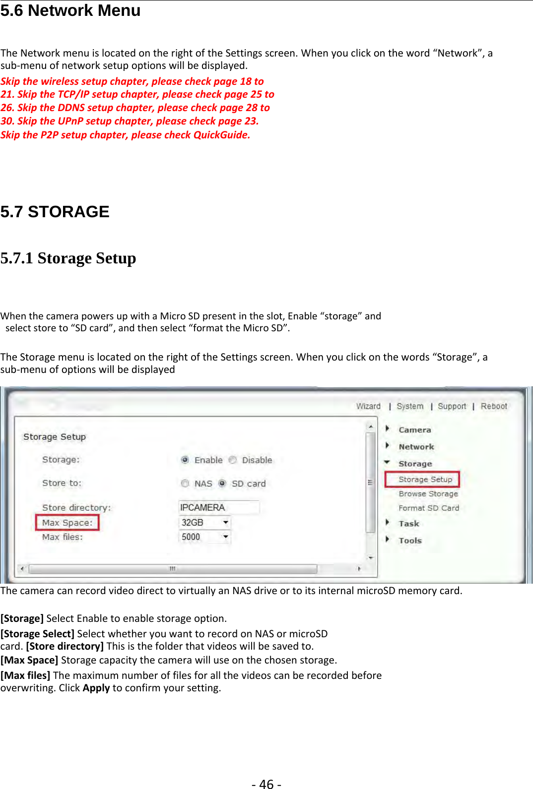 ‐46 ‐5.6 Network MenuThe Network menu is located on the right of the Settings screen. When you click on the word “Network”, asub‐menu of network setup options will be displayed.Skip the wireless setup chapter, please check page 18 to21. Skip the TCP/IP setup chapter, please check page 25 to26. Skip the DDNS setup chapter, please check page 28 to30. Skip the UPnP setup chapter, please check page 23.Skip the P2P setup chapter, please check QuickGuide.5.7 STORAGE5.7.1 Storage SetupWhen the camera powers up with a Micro SD present in the slot, Enable “storage” andselect store to “SD card”, and then select “format the Micro SD”.The Storage menu is located on the right of the Settings screen. When you click on the words “Storage”, asub‐menu of options will be displayedThe camera can record video direct to virtually an NAS drive or to its internal microSD memory card.[Storage] Select Enable to enable storage option.[Storage Select] Select whether you want to record on NAS or microSDcard. [Store directory] This is the folder that videos will be saved to.[Max Space] Storage capacity the camera will use on the chosen storage.[Max files] The maximum number of files for all the videos can be recorded beforeoverwriting. Click Apply to confirm your setting.