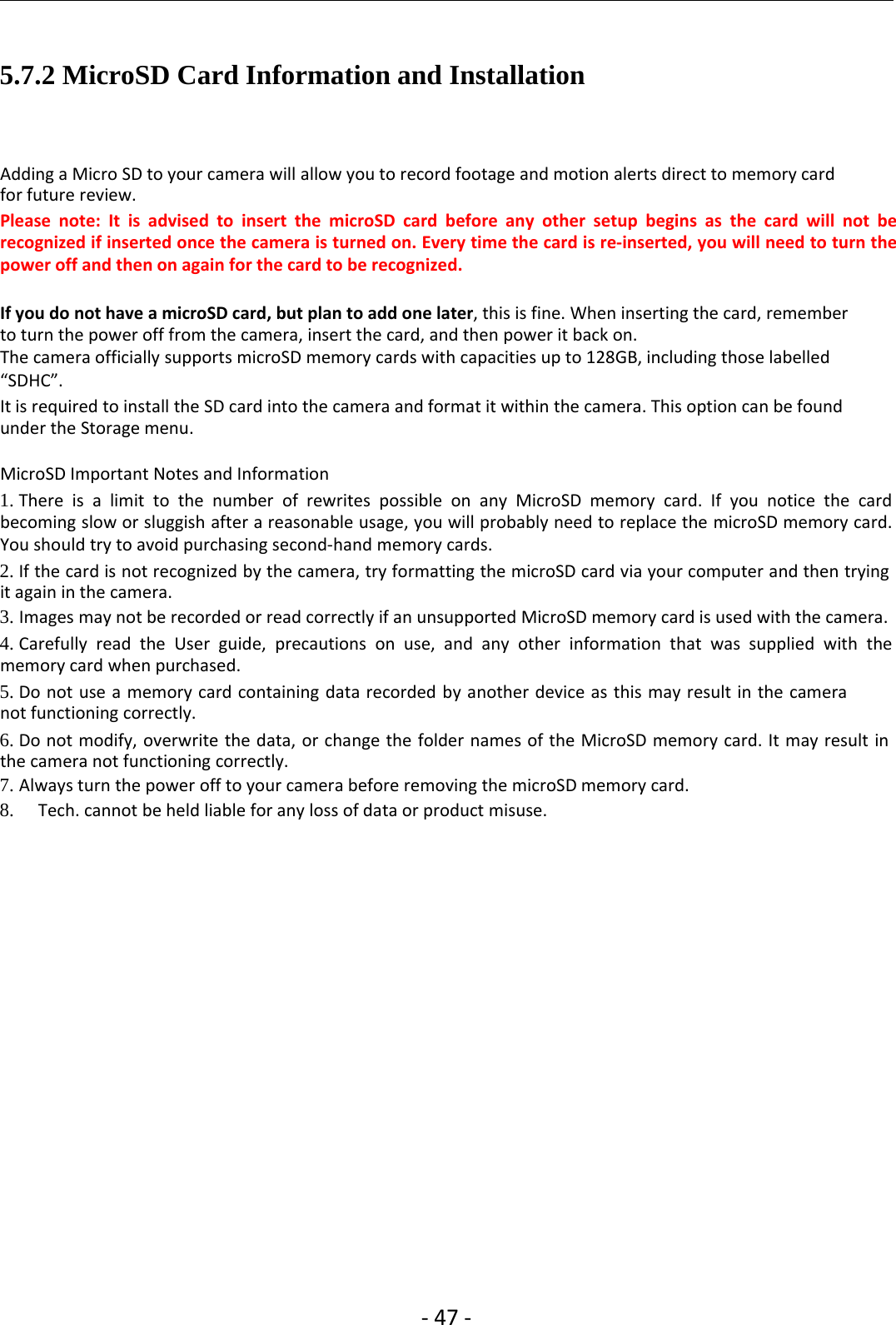 ‐47 ‐5.7.2 MicroSD Card Information and InstallationAdding a Micro SD to your camera will allow you to record footage and motion alerts direct to memory cardfor future review.Please note: It is advised to insert the microSD card before any other setup begins as the card will not berecognized if inserted once the camera is turned on. Every time the card is re‐inserted, you will need to turn thepower off and then on again for the card to be recognized.If you do not have a microSD card, but plan to add one later, this is fine. When inserting the card, rememberto turn the power off from the camera, insert the card, and then power it back on.The camera officially supports microSD memory cards with capacities up to 128GB, including those labelled“SDHC”.It is required to install the SD card into the camera and format it within the camera. This option can be foundunder the Storage menu.MicroSD Important Notes and Information1. There is a limit to the number of rewrites possible on any MicroSD memory card. If you notice the cardbecoming slow or sluggish after a reasonable usage, you will probably need to replace the microSD memory card.You should try to avoid purchasing second‐hand memory cards.2. If the card is not recognized by the camera, try formatting the microSD card via your computer and then tryingit again in the camera.3. Images may not be recorded or read correctly if an unsupported MicroSD memory card is used with the camera.4. Carefully read the User guide, precautions on use, and any other information that was supplied with thememory card when purchased.5. Do not use a memory card containing data recorded by another device as this may result in the cameranot functioning correctly.6. Do not modify, overwrite the data, or change the folder names of the MicroSD memory card. It may result inthe camera not functioning correctly.7. Always turn the power off to your camera before removing the microSD memory card.8. Tech. cannot be held liable for any loss of data or product misuse.