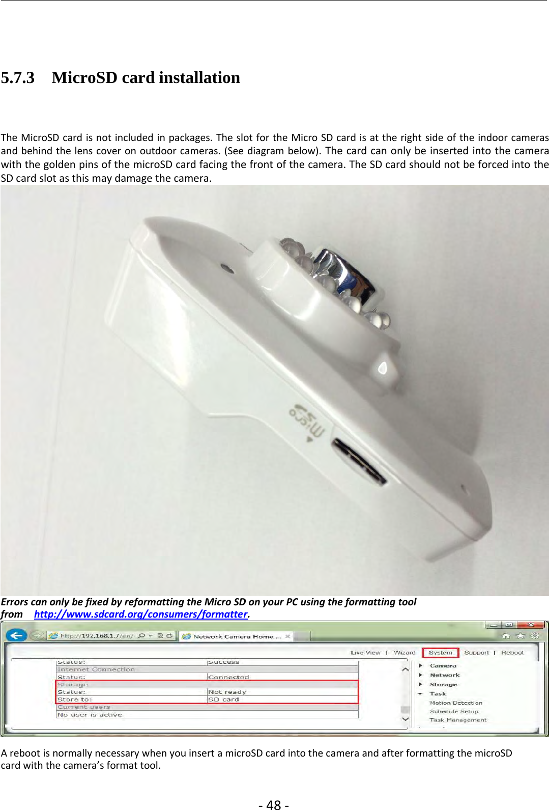 ‐48 ‐5.7.3 MicroSD card installationThe MicroSD card is not included in packages. The slot for the Micro SD card is at the right side of the indoor camerasand behind the lens cover on outdoor cameras. (See diagram below). The card can only be inserted into the camerawith the golden pins of the microSD card facing the front of the camera. The SD card should not be forced into theSD card slot as this may damage the camera.Errors can only be fixed by reformatting the Micro SD on your PC using the formatting toolfrom http://www.sdcard.org/consumers/formatter.A reboot is normally necessary when you insert a microSD card into the camera and after formatting the microSDcard with the camera’s format tool.