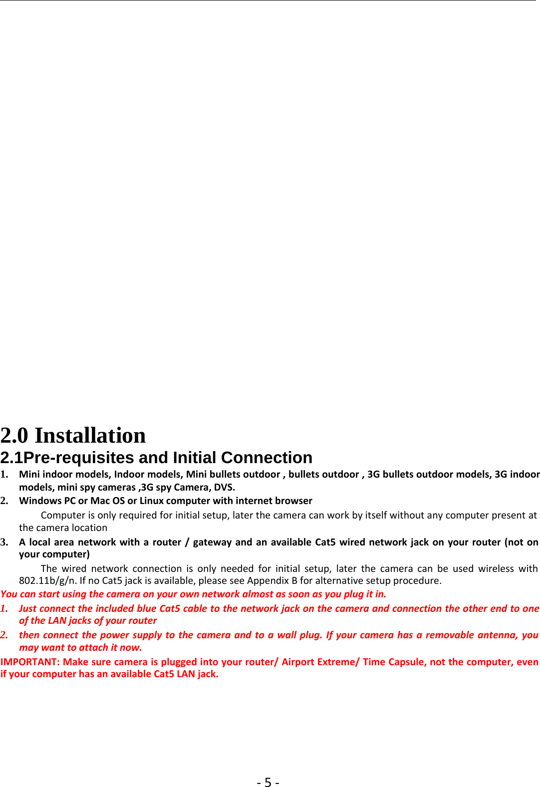 ‐5‐2.0 Installation2.1Pre-requisites and Initial Connection1. Mini indoor models, Indoor models, Mini bullets outdoor , bullets outdoor , 3G bullets outdoor models, 3G indoormodels, mini spy cameras ,3G spy Camera, DVS.2. Windows PC or Mac OS or Linux computer with internet browserComputer is only required for initial setup, later the camera can work by itself without any computer present atthe camera location3. A local area network with a router / gateway and an available Cat5 wired network jack on your router (not onyour computer)The wired network connection is only needed for initial setup, later the camera can be used wireless with802.11b/g/n. If no Cat5 jack is available, please see Appendix B for alternative setup procedure.You can start using the camera on your own network almost as soon as you plug it in.1.Just connectthe included blue Cat5 cable to the networkjackon the camera and connection the other end to oneof the LAN jacks of your router2. then connect the power supply to the camera and to a wallplug. Ifyour camera has a removable antenna, youmay want to attach it now.IMPORTANT: Make sure camera is plugged into your router/ Airport Extreme/ Time Capsule, not the computer, evenif your computer has an available Cat5 LAN jack.