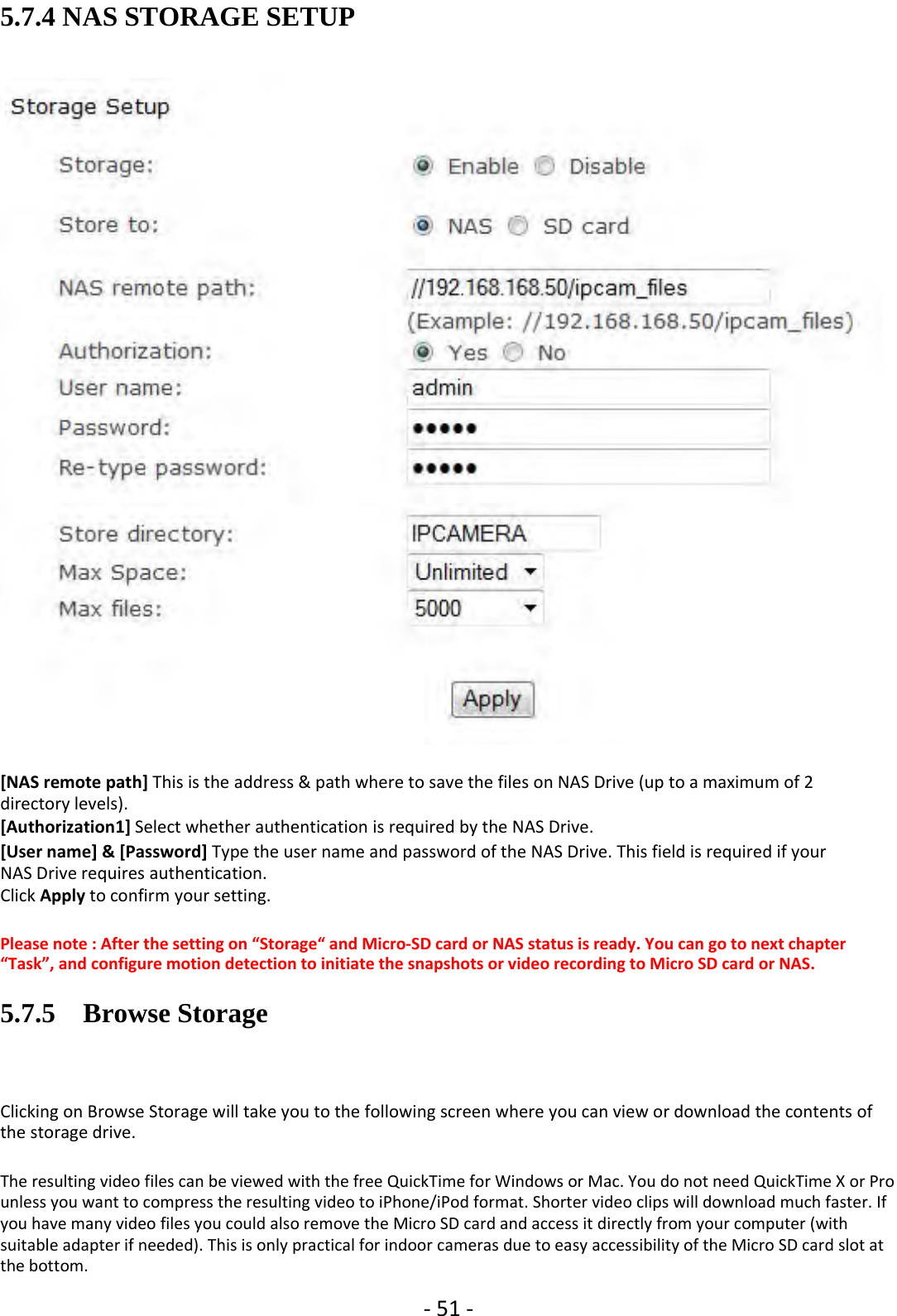 ‐51 ‐5.7.4 NAS STORAGE SETUP[NAS remote path] This is the address &amp; path where to save the files on NAS Drive (up to a maximum of 2directory levels).[Authorization1] Select whether authentication is required by the NAS Drive.[User name] &amp; [Password] Type the user name and password of the NAS Drive. This field is required if yourNAS Drive requires authentication.Click Apply to confirm your setting.Please note : After the setting on “Storage“ and Micro‐SD card or NAS status is ready. You can go to next chapter“Task”, and configure motion detection to initiate the snapshots or video recording to Micro SD card or NAS.5.7.5 Browse StorageClicking on Browse Storage will take you to the following screen where you can view or download the contents ofthe storage drive.The resulting video files can be viewed with the free QuickTime for Windows or Mac. You do not need QuickTime X or Prounless you want to compress the resulting video to iPhone/iPod format. Shorter video clips will download much faster. Ifyou have many video files you could also remove the Micro SD card and access it directly from your computer (withsuitable adapter if needed). This is only practical for indoor cameras due to easy accessibility of the Micro SD card slot atthe bottom.