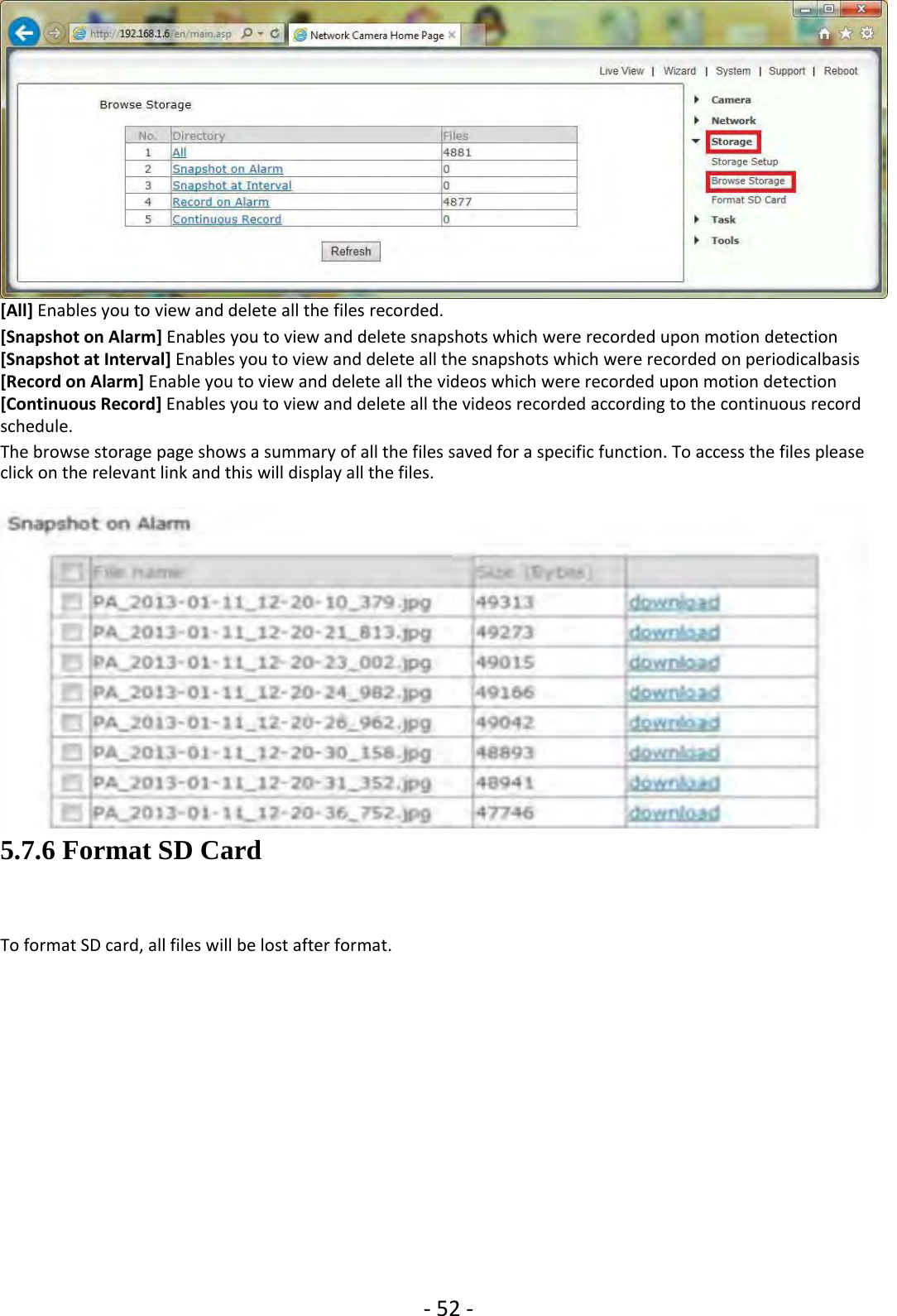 ‐52 ‐[All] Enables you to view and delete all the files recorded.[Snapshot on Alarm] Enables you to view and delete snapshots which were recorded upon motion detection[Snapshot at Interval] Enables you to view and delete all the snapshots which were recorded on periodicalbasis[Record on Alarm] Enable you to view and delete all the videos which were recorded upon motion detection[Continuous Record] Enables you to view and delete all the videos recorded according to the continuous recordschedule.Thebrowsestoragepageshowsasummaryofallthefilessavedforaspecificfunction.Toaccessthefilespleaseclick on the relevant link and this will display all the files.5.7.6 Format SD CardTo format SD card, all files will be lost after format.