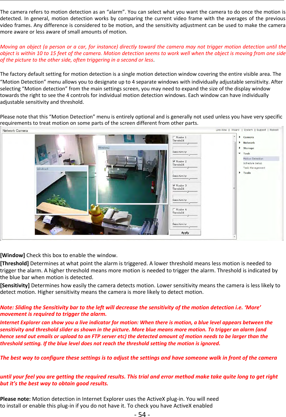 ‐54 ‐The camera refers to motion detection as an “alarm”. You can select what you want the camera to do once the motion isdetected. In general, motion detection works by comparing the current video frame with the averages of the previousvideo frames. Any difference is considered to be motion, and the sensitivity adjustment can be used to make the cameramore aware or less aware of small amounts of motion.Moving an object (a person or a car, for instance) directly toward the camera may not trigger motion detection until theobject is within 10 to 15 feet of the camera. Motion detection seems to work well when the object is moving from one sideof the picture to the other side, often triggering in a second or less.The factory default setting for motion detection is a single motion detection window covering the entire visible area. The“Motion Detection” menu allows you to designate up to 4 separate windows with individually adjustable sensitivity. Afterselecting “Motion detection” from the main settings screen, you may need to expand the size of the display windowtowards the right to see the 4 controls for individual motion detection windows. Each window can have individuallyadjustable sensitivity and threshold.Please note that this “Motion Detection” menu is entirely optional and is generally not used unless you have very specificrequirements to treat motion on some parts of the screen different from other parts.[Window] Check this box to enable the window.[Threshold] Determines at what point the alarm is triggered. A lower threshold means less motion is needed totrigger the alarm. A higher threshold means more motion is needed to trigger the alarm. Threshold is indicated bythe blue bar when motion is detected.[Sensitivity] Determines how easily the camera detects motion. Lower sensitivity means the camera is less likely todetect motion. Higher sensitivity means the camera is more likely to detect motion.Note: Sliding the Sensitivity bar to the left will decrease the sensitivity of the motion detection i.e. ‘More’movement is required to trigger the alarm.Internet Explorer can show you a live indicator for motion: When there is motion, a blue level appears between thesensitivity and threshold slider as shown in the picture. More blue means more motion. To trigger an alarm (andhence send out emails or upload to an FTP server etc) the detected amount of motion needs to be larger than thethreshold setting. If the blue level does not reach the threshold setting the motion is ignored.The best way to configure these settings is to adjust the settings and have someone walk in front of the camerauntil your feel you are getting the required results. This trial and error method make take quite long to get rightbut it’s the best way to obtain good results.Please note: Motion detection in Internet Explorer uses the ActiveX plug‐in. You will needto install or enable this plug‐in if you do not have it. To check you have ActiveX enabled