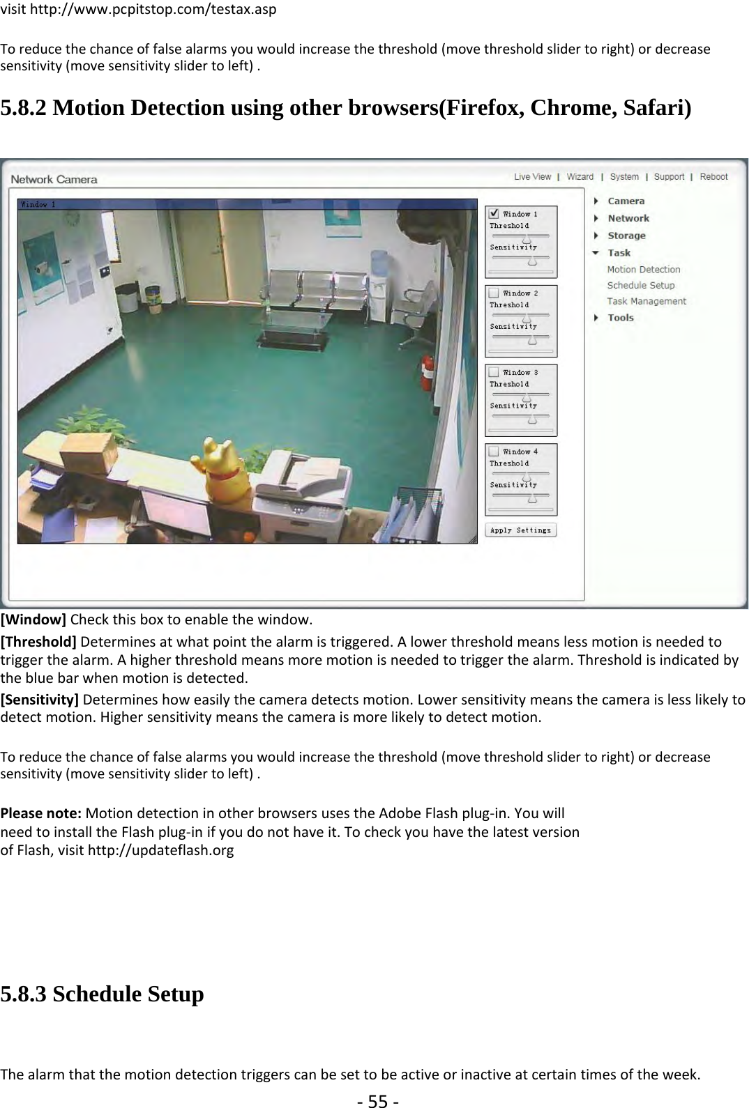 ‐55 ‐visit http://www.pcpitstop.com/testax.aspTo reduce the chance of false alarms you would increase the threshold (move threshold slider to right) or decreasesensitivity (move sensitivity slider to left) .5.8.2 Motion Detection using other browsers(Firefox, Chrome, Safari)[Window] Check this box to enable the window.[Threshold] Determines at what point the alarm is triggered. A lower threshold means less motion is needed totrigger the alarm. A higher threshold means more motion is needed to trigger the alarm. Threshold is indicated bythe blue bar when motion is detected.[Sensitivity] Determines how easily the camera detects motion. Lower sensitivity means the camera is less likely todetect motion. Higher sensitivity means the camera is more likely to detect motion.To reduce the chance of false alarms you would increase the threshold (move threshold slider to right) or decreasesensitivity (move sensitivity slider to left) .Please note: Motion detection in other browsers uses the Adobe Flash plug‐in. You willneed to install the Flash plug‐in if you do not have it. To check you have the latest versionof Flash, visit http://updateflash.org5.8.3 Schedule SetupThe alarm that the motion detection triggers can be set to be active or inactive at certain times of the week.