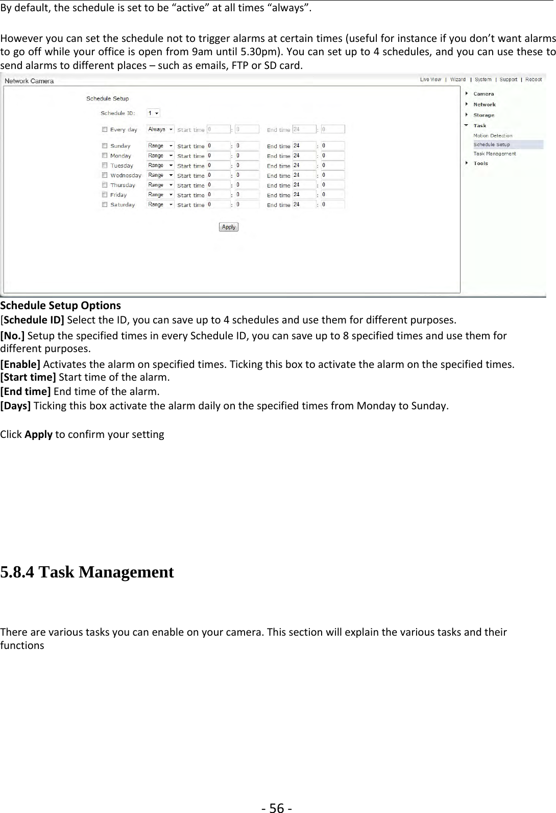 ‐56 ‐By default, the schedule is set to be “active” at all times “always”.However you can set the schedule not to trigger alarms at certain times (useful for instance if you don’t want alarmsto go off while your office is open from 9am until 5.30pm). You can set up to 4 schedules, and you can use these tosend alarms to different places – such as emails, FTP or SD card.Schedule Setup Options[Schedule ID] Select the ID, you can save up to 4 schedules and use them for different purposes.[No.] Setup the specified times in every Schedule ID, you can save up to 8 specified times and use them fordifferent purposes.[Enable] Activates the alarm on specified times. Ticking this box to activate the alarm on the specified times.[Start time] Start time of the alarm.[End time] End time of the alarm.[Days] Ticking this box activate the alarm daily on the specified times from Monday to Sunday.Click Apply to confirm your setting5.8.4 Task ManagementThere are various tasks you can enable on your camera. This section will explain the various tasks and theirfunctions