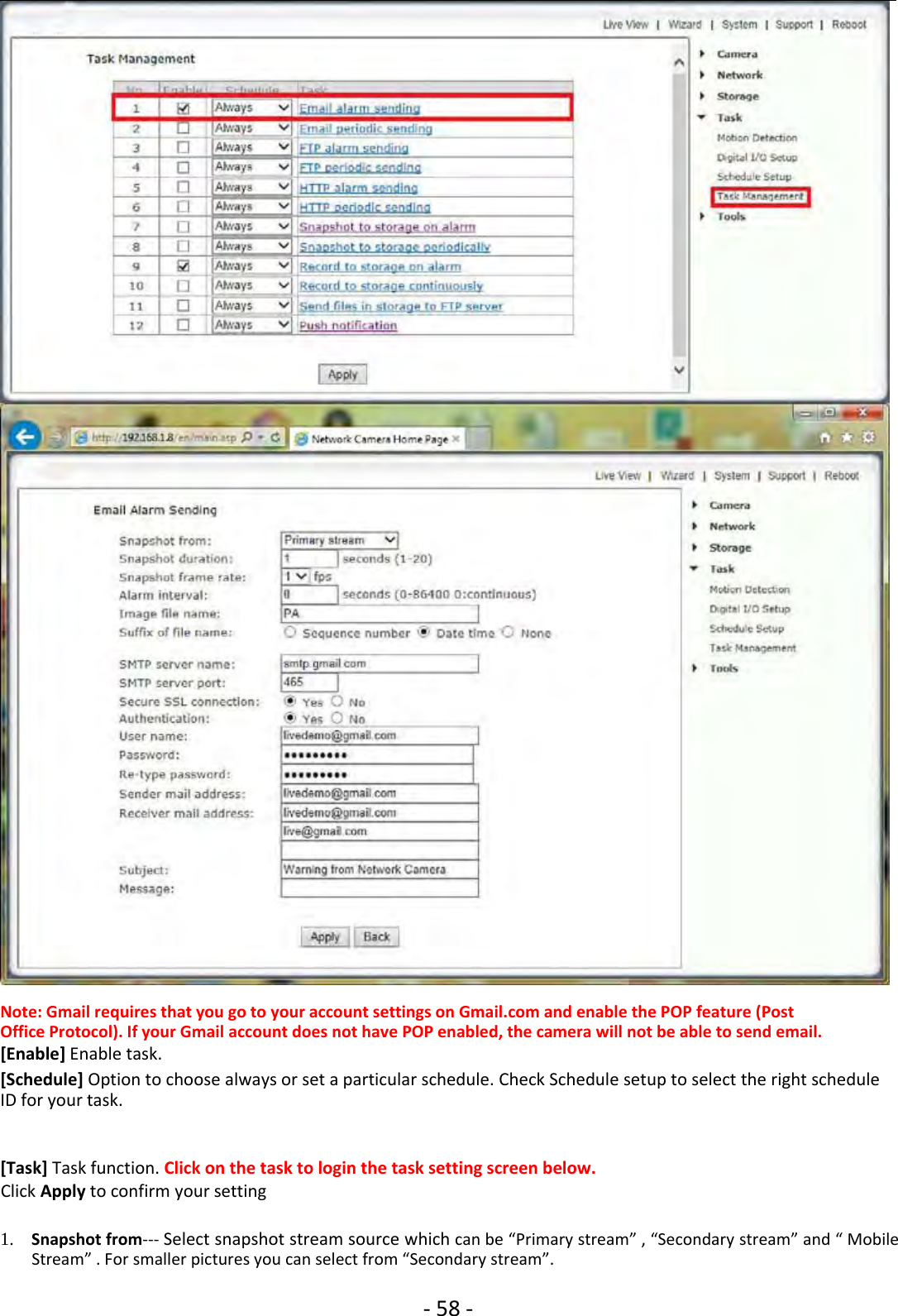 ‐58 ‐Note: Gmail requires that you go to your account settings on Gmail.com and enable the POP feature (PostOffice Protocol). If your Gmail account does not have POP enabled, the camera will not be able to send email.[Enable] Enable task.[Schedule] Option to choose always or set a particular schedule. Check Schedule setup to select the right scheduleID for your task.[Task] Task function. Click on the task to login the task setting screen below.Click Apply to confirm your setting1. Snapshot from‐‐‐ Select snapshot stream source which can be “Primary stream” , “Secondary stream” and “ MobileStream” . For smaller pictures you can select from “Secondary stream”.