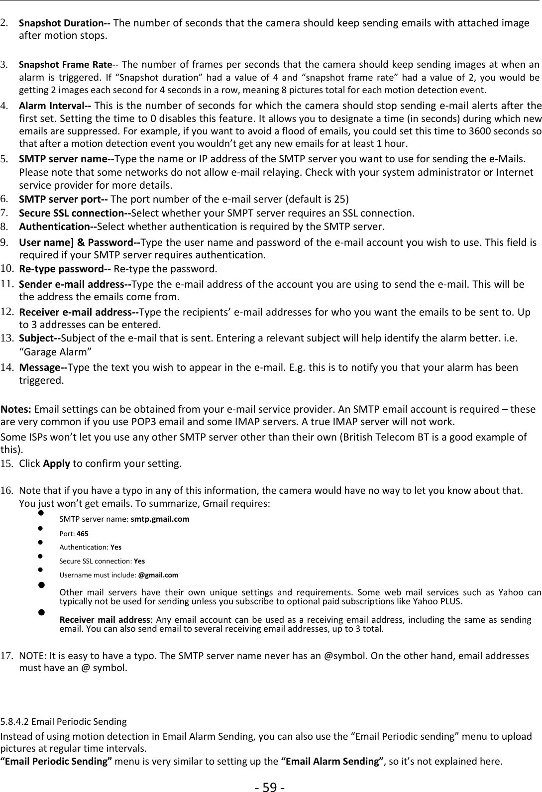 ‐59 ‐2. Snapshot Duration‐‐ The number of seconds that the camera should keep sending emails with attached imageafter motion stops.3. Snapshot Frame Rate‐‐ The number of frames per seconds that the camera should keep sending images at when analarm is triggered. If “Snapshot duration” had a value of 4 and “snapshot frame rate” had a value of 2, you would begetting 2 images each second for 4 seconds in a row, meaning 8 pictures total for each motion detection event.4. Alarm Interval‐‐ This is the number of seconds for which the camera should stop sending e‐mail alerts after thefirst set. Setting the time to 0 disables this feature. It allows you to designate a time (in seconds) during which newemails are suppressed. For example, if you want to avoid a flood of emails, you could set this time to 3600 seconds sothat after a motion detection event you wouldn’t get any new emails for at least 1 hour.5. SMTP server name‐‐Type the name or IP address of the SMTP server you want to use for sending the e‐Mails.Please note that some networks do not allow e‐mail relaying. Check with your system administrator or Internetservice provider for more details.6. SMTP server port‐‐ The port number of the e‐mail server (default is 25)7. Secure SSL connection‐‐Select whether your SMPT server requires an SSL connection.8. Authentication‐‐Select whether authentication is required by the SMTP server.9. User name] &amp; Password‐‐Type the user name and password of the e‐mail account you wish to use. This field isrequired if your SMTP server requires authentication.10. Re‐type password‐‐ Re‐type the password.11. Sender e‐mail address‐‐Type the e‐mail address of the account you are using to send the e‐mail. This will bethe address the emails come from.12. Receiver e‐mail address‐‐Type the recipients’ e‐mail addresses for who you want the emails to be sent to. Upto 3 addresses can be entered.13. Subject‐‐Subject of the e‐mail that is sent. Entering a relevant subject will help identify the alarm better. i.e.“Garage Alarm”14. Message‐‐Type the text you wish to appear in the e‐mail. E.g. this is to notify you that your alarm has beentriggered.Notes: Email settings can be obtained from your e‐mail service provider. An SMTP email account is required – theseare very common if you use POP3 email and some IMAP servers. A true IMAP server will not work.Some ISPs won’t let you use any other SMTP server other than their own (British Telecom BT is a good example ofthis).15. Click Apply to confirm your setting.16. Note that ifyou have a typo in any ofthis information, the camera would have no way to let you know about that.You just won’t get emails. To summarize, Gmail requires:SMTP server name: smtp.gmail.comPort: 465Authentication: YesSecure SSL connection: YesUsername must include:@gmail.comOther mail servers have their own unique settings and requirements. Some web mail services such as Yahoo cantypically not be used for sending unless you subscribe to optional paid subscriptions like Yahoo PLUS.Receiver mail address: Any email account can be used as a receiving email address, including the same as sendingemail. You can also send email to several receiving email addresses, up to 3 total.17. NOTE: It is easy to have a typo. The SMTP server name never has an@symbol. On the other hand, email addressesmust have an @ symbol.5.8.4.2 Email Periodic SendingInstead of using motion detection in Email Alarm Sending, you can also use the “Email Periodic sending” menu to uploadpictures at regular time intervals.“Email Periodic Sending” menu is very similar to setting up the “Email Alarm Sending”, so it’s not explained here.